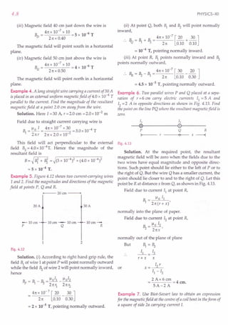 4.8
(iii) Magnetic field 40 em just down the wire is
Bv = 4nx 10-
7
x 10 =5 x 10-6 T
2nx0.40
The magnetic field will point south in a horizontal
plane.
(iv) Magnetic field 50 cm just above the wire is
Bu = 4n x 10-
7
x 10 = 4 x 10-6 T
2nx0.50
The magnetic field will point north in a horizontal
plane.
Example 4. A long straight wire carrying a current of30 A
is placed in an external uniform magnetic field of 4.0 x 10--4 T
parallel to the current. Find the magnitude of the resultant
magnetic field at a point 2.0 em away from the wire.
Solution. Here I = 30 A, r = 2.0 em = 2.0 x 10-2 m
Field due to straight current carrying wire is
~ = 110 I = 4n x 10-
7
x 30 =3.0x 10--4 T
2n r 2n x 2.0 x 10-2
This field will act perpendicular to the external
field B2= 4.0 x 1O-4
T. Hence the magnitude of the
resultant field is
B = ~ lit + Bi = ~(3 x 10--4)2 + (4.0 x 10--4)2
= 5 x 10--4 T.
Example 5. Figure 4.12 shows two current-carrying wires
1 and 2. Find the magnitudes and directions of the magnetic
field at points P, Q and R.
+---- 20 em ---
20A
lOem-
R
30A
10em --- 10em
Q
-lOem
p
1 2
Fig. 4.12
Solution. (i) According to right hand grip rule, the
field Bl of wire 1 at point P will point normally outward
while the field ~ of wire 2 will point normally inward, or
hence
Bp = ~ _ ~ = 110
11 _110
12
2nYl 2TC r2
= 4TC x 10- 7 [~_ 30 ]
2n 0.10 0.30
= 2 x 10-5 T, pointing normally outward.
PHYSICS-XII
(ii) At point Q, both Br and ~ will point normally
inward,
:. R_ = ~ +~= 4n x 10-
7
[~+ 30 ]
"1.l 2n 0.10 0.10
= 10--4 T, pointing normally inward.
(iii) At point R, ~ points normally inward and ~
points normally outward,
.. ~ = ~ _ ~ = 4n x 10-
7
[30 _ ~ ]
2 TC 0.10 0.30
= 4.5 x 10-5 T, pointing normally outward.
Example 6. Two parallel wires P and Q placed at a sepa-
ration of r =6 em carry electric currents II = 5 A and
12 = 2 A in opposite directions as shown in Fig. 4.13. Find
the point on the line PQ where the resultant magnetic field is
zero.
11 12
--®~--------~0r------
P Q R
I- -----+·11+-- -- x ----+l
Fig. 4.13
Solution. At the required. point, the resultant
magnetic field will be zero when the fields due to the
two wires have equal magnitude and opposite direc-
tions. Such point should lie either to the left of P or to
the right of Q. But the wire Q has a smaller current, the
point should lie closer to and to the right of Q. Let this
point be R at distance x from Q, as shown in Fig. 4.13.
Field due to current II at point R,
_ Il 0 II
~ -2n(r+x)'
normally into the plane of paper.
Field due to current 12 at point R,
~ = Ilo 12,
2nx
normally out of the plane of plane
But ~ = ~
r+ x x
x=~
II - 12
2 Ax 6 em
= =4 em.
5A-2A
Example 7. Use Biot-Savart law to obtain an expression
for the magnetic field at the centre of a coil bent in theform of
a square of side 2a carrying current 1.
 