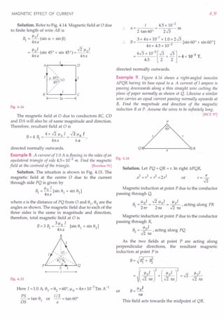 MAGNETIC EFFECT OF CURRENT
Solution. Refer to Fig. 4.14. Magnetic field at 0 due
to finite length of wire AB is
~ = 110
1
(sin a + sin B)
41ta
III -Ii « I
= _0_ (sin 45° + sin 450) = __ 0_
41ta 41ta
A .----~f__---,D
a 45°',
--45~VO
,
B C
r---- 2a ---+I
Fig. 4.14
The magnetic field at 0 due to conductors BC, CD
and DA will also be of same magnitude and direction.
Therefore, resultant field at 0 is
B = 4 ~ = 4 x .Ji 11°I = .J2 110 I ,
41t a 1ta
directed normally outwards.
Example 8. A current of 1.0 A isflowing in the sides of an
equilateral triangle of side 4.5 x 10-2
m. Find the magnetic
field at the centroid of the triangle. [Roorkee 91]
Solution. The situation is shown in Fig. 4.15. The
magnetic field at the centre 0 due to the current
through side PQ is given by
~ = 110 I [sin 9
1
+ sin 9
2
]
41t a
where a is the distance of PQ from 0 and 91, 92 are the
angles as shown. The magnetic field due to each of the
three sides is the same in magnitude and direction,
therefore, total magnetic field at 0 is
311 I
B=3 ~ =_0_ [sin 9
1
+ sin 9
2
]
41ta
R
Fig. 4.15
H~re 1=1.0 A, 9
1
= 9
2
=60°, 110 = 41tx 1O-7Tm A-1
PS = tan 9 or 1/2 = tan 600
OS 1 a
4.9
4.5 x 10-2
a= m
2 tan 60° 2.J3
B= 3 X 41t x 10-
7
x 1.0 x 2.J3 [sin 600 + sin 600]
41t x 4.5 x 10-2
= 6.J3 x 10-
5
[.J3 + .J3] = 4 x 10-5 T
4.5 2 2 '
directed normally outwards.
Example 9. Figure 4.16 shows a right-angled isosceles
L'l.PQR
having its base equal to a. A current of I ampere is
passing downwards along a thin straight wire cutting the
plane of paper normally as shown at Q. Likewise a similar
wire carries an equal current passing normally upwards at
R. Find the magnitude and direction of the magnetic
induction B at P. Assume the wires to be infinitely long.
[ISCE 97]
p
r
Q~--------~a--------~·R
Fig. 4.16
Solution. Let PQ = QR = r. In right L'l.PQR,
a2 = ,z + r2 = 2 ,z or
Magnetic induction at point P due to the conductor
passing through Q,
III -Ii « I III
~ = _0_ = __ 0_= _0_ , acting along PR
2 ttr 2 1ta .Ji na
Magnetic induction at point P due to the conductor
passing through R,
11 I
~ = In° , acting along PQ
,,2 tta
As the two fields at point P are acting along
perpendicular directions, the resultant magnetic
induction at point Pis
or B= lloI
1ta
This field acts towards the midpoint of QR.
 
