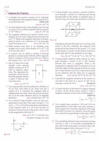 4.10
~rOblems for Practice
1. A straight wire carries a current of 3 A. Calculate
the magnitude of the magnetic field at a point 10em
away from the wire. [CBSE D 96]
(Ans. 6 x 10-6
T)
2. At what distance from a long straight wire carrying
a current of 12 A will the magnetic field be equal to
3 x 10-5
Wb m-2
. (Ans.8 x 10-2
m)
3. The magnetic induction at a point P which is at a
distance of 4 cm from a long current carrying wire
is 10-3
T. What is the magnetic induction at another
point Q which is at a distance of 12 em from this
current carrying wire? (Ans. 3.33x10-4T)
4. What current must flow in an infinitely long
straight wire to give a flux density of 3 x10-5 T at
6 em from the wire? (Ans.9 A)
5. A vertical wire in which a current is flowing
produces a neutral point with the earth's magnetic
field at a distance of 10 em from the wire. What is
the current if BH= 1.8x10-4 T? (Ans. 90 A)
6. Fig. 4.17 shows two long,
straight wires carrying
electric currents of 10 A
each in opposite direc-
tions. The separation be-
tween the wires is 5.0 cm.
Find the magnetic field at
a point P midway bet-
ween the wires.
1+5.0 em-1
lOA
p
•
lOA
Fig.4.17
(Ans. 1.6x10-6
T)
7. Two long parallel wires are placed at a distance of
16 em from each other in air. Each wire has a
current of 4 A. Calculate the magnetic field at
midpoint between them when the currents in them
are (i) in the same direction and (ii) in opposite
directions. [Ans. (i) Zero (ii) 2 x10-5
T]
8. Two infinitely long insulated wires are kept per-
pendicular to each other. They carry currents II = 2 A
and 12 = 1.5A. (i) Find the magnitude and direction
of the magnetic field at P. (ii) If the direction of
current is reversed in one of the wires, what would
be the magnitude of the field B ?
[Ans. (i) 2 x10-5
T, normally into
the plane of paper (ii) zero]
,
, 3cm'
,
Fig.4.18
PHYSICS-XII
9. A long straight wire carrying a current of 200 A,
runs through a cubical box, entering and leaving
through holes in the centres of opposite faces, as
shown in Fig. 4.19. Each side of the box is of 20 cm.
P Q C
Fig.4.19
Consider an element PQ of the wire 1 cm long at the
centre of the box. Calculate the magnetic field
produced by this element at the points A, B, C and
D. The points A, Band C are the centres of the faces
of the cube and D is the midpoint of one edge.
(Ans. 20x10-6
T, 20xl 0-6 T, 0, 7.07x10-6
T)
10. A long straight telephone cable contains six wires,
each carrying a current of 0.5 A. The distance
between the wires is negligible. What is the
magnitude of magnetic field at a distance of 10 cm
from the cable (i) if the currents in all the six wires
are in same direction (ii) if four wires carry current
in one direction and the other two in opposite
direction. [Ans. (i) 6.0x10-6
T, (ii) 2.0x10-6
T]
11. Calculate the magnetic induction at the centre of a
coil bent in the form of a square of side 10 em
carrying a current of 10 A. [Punjab 01]
(Ans. 1.13x 10-4 T)
12. A closed circuit is in the form of a regular hexagon
of side a. If the circuit carries current I, what is
magnetic induction at the centre of the hexagon?
[IPUEE 13]
(Ans. B= .J3:ao IJ
13. Two straight long conductors AOB and COD are
perpendicular to each other and carry currents II
and 12 respectively. Find the magnitude of the mag-
netic field at a point P at a distance a from the point
oin a direction perpendicular to the plane ABCD.
(Ans. ~ (12 + 12)1/2)
27ta 1 2
14. Two insulating infinitely long conductors carrying
currents II and 12 lie mutually perpendicular to
each other in the same plane, as shown in Fig. 4.20.
Find the magnetic field at the point pea, b).
( Ans. ~~ (; - ;) , directed inward J
 