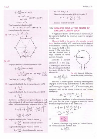 4.12
~ = ~oI (sin a + sin (3)
4na
41t x 10-7 x 10
----- (sin 45° + sin 45°)
41t x 0.05
= 2.83 x10-5 T
Total magnetic induction at 0,
B= 41 = 4 x2.83 x 10-5
= 1.13 x10-4T,
directed normally outward.
12. ON=a/=~a2_a: =~a
E D
, ,
, ,
, ,
, r
, /
, /
, ,
,,a,,
F - - - - - - - - - - ~- - - - - - - - - - C
/',
'~
a II~ :30d, a
" I "
, . ,
'a/2 . a/2 '
A N B
Fig. 4.22
Magnetic field at 0 due to current in AB is
~ = ~o I [sin a + sin 13]
41ta'
~ I ~ I
o [sin 30° + sin 300]= _0_
41tJ3a/ 2 21tJ3a
J3~ 1
Total field at 0 = 6 ~ = __ 0_ •
1ta
13. Magnetic field at P due to current in wire AOB,
.~ = ~o II
2na
Magnetic field at P due to current in wire COD,
Bz=~oI2
21ta
As the two conductors are perpendicular to each
other, so ~ and Bz will also be perpendicular to each
other. Hence the resultant magnetic field at Pis
B~N + Bi =[(~:r
+ (",:: rr
~ J:.2... (12 + 12 )112.
21ta 1 2
14. Magnetic field at point P due to current II'
~ = ~OIl r directed normally inward
2na
Magnetic field at point P due to current 12
,
~ I
Bz = ~ , directed normally outward
21tb
PHYSICS-XII
Asb<a,s°Bz>~
Hence the net magnetic field at the point P,
B = Bz - ~ = ~ 0 (12 _.i),
21t b a
directed normally inward.
4.6 MAGNETIC FIELD AT THE CENTRE OF
CIRCULAR CURRENT LOOP
7. Apply Biot-Savart law to derive an expression for
the magnetic field at the centre of a current carrying
circular loop.
Magnetic field at the centre of a circular current
loop. As shown in Fig. 4.23, consider a circular loop of
wire of radius rcarrying current I. We wish to calculate
its magnetic field at the
centre 0. The entire loop
can be divided into a
large number of small
current elements.
Consider a current
element dt of the loop.
According to Biot-Savart
law, the magnetic field at
the centre 0 due to this
element is Fig. 4.23 Magnetic field at the
centre of a circular current loop.
-+ lloI dt x :
dB =-.--
41t r3
The field at point 0 points normally into the plane
of paper, as shown by encircled cross @. The direction
of dt is along the tangent, so dt 1.. t Consequently, the
magnetic field at the centre 0 due to this current
element is
dB= lloI dl sin 90° _ ~oI dl
41t r2 - 41t . ,1
The magnetic field due to all such current elements
will point into the plane of paper at centre O. Hence
the total magnetic field at the centre 0 is
B = f dB= f Il 0 I . dl = ~ 0 I f dl
41t ,1 41t,z
= lloI .1= lloI .21tr
41t,1 41t,z
B= lloI
2r
or
If instead of a single loop, there is a coil of N turns,
all wound over one another, then
Ilo N I
B=--
2a
 