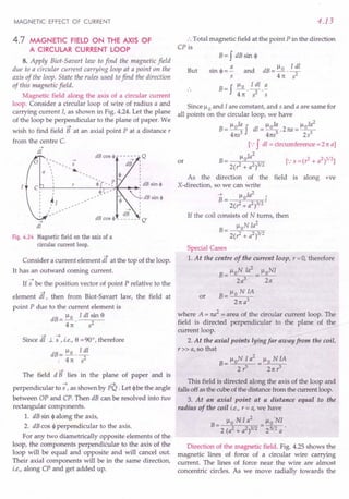 MAGNETIC EFFECT OF CURRENT
4.7 MAGNETIC FIELD ON THE AXIS OF
A CIRCULAR CURRENT LOOP
8. Apply Biot-Savart law to find the magnetic field
due to a circular current carrying loop at a point on the
axis of the loop. State the rules used to find the direction
of this magnetic field.
Magnetic field along the axis of a circular current
loop. Consider a circular loop of wire of radius a and
carrying current I, as shown in Fig. 4.24. Let the plane
of the loop be perpendicular to the plane of paper. We
~
wish to find field B at an axial point P at a distance r
from the centre C.
-->
dl
-->
S

 -~

I
I
I
~l I
I
--> I
dB I
dB cos ~ - - - - - - ~Q'
,
,
-->
dl
Fig. 4.24 Magnetic field on the axis of a
circular current loop.
Consider a current element dt at the top of the loop.
It has an outward corning current.
If -; be the position vector of point P relative to the
element s. then from Biot-Savart law, the field at
point P due to the current element is
dB = !:Q.. Idl ~in e
41t 5
Since dt 1. -;, i.e., e = 90°, therefore
dB = !:Q..!!!!..
, 41t s2
The field d B lies in the plane of paper and is
~ ~
perpendicular to 5 , as shown by PQ . Let <I> be the angle
between OP and CPo Then dB can be resolved into two
rectangular components.
1. dB sin <I> along the axis,
2. dB cos <p perpendicular to the axis.
For any two diametrically opposite elements of the
loop, the components perpendicular to the axis of the
loop will be equal and opposite and will cancel out.
Their axial components will be in the same direction,
i.e., along CP and get added up.
4.13
.',Total magnetic field at the point P in the direction
CP is
But
B= f dB sin <p
sin <p = ~ and dB =!:Q. .!!!!..
s 41t 52
B = f !:Q..!!!!... ~
41t 52 S
Since Ilo and I are constant, and 5 and a are same for
all points on the circular loop, we have
B = lloIa f dl = lloIa . 2na = lloIa
2
41tS
3
41tS3 253
[.:f dl = circumference =2 1ta]
Il Ia2
B= 0
2(1 + a2)3/2
As the direction of the field is along +ve
X-direction, so we can write
~ lloIa2
~
B= I
2(1+ a2)3/2
If the coil consists of N turns, then
lloN Ia
2
B = --;;'-----;..---;;c,-;;-
2(1 + a2)3/2
or
Special Cases
1. At the centre of the current loop, r = 0, therefore
B = lloN Ia
2
= lloNI
2a3
2a
B=lloNIA
21t a3
or
where A = na2
= area of the circular current loop. The
field is directed perpendicular to the plane of the
current loop.
2. At the axial points lying far away from the coil,
r» a, so that
B= lloN I a
2
= Ilo N IA
2? 21t?
This field is directed along the axis of the loop and
falls off as the cube of the distance from the current loop.
3. At an axial point at a distance equal to the
radius of the coil i.e., r = a, we have
2 .
Ilo N Ia Ilo NI
B- ---
- 2 (a2 + a2)3/2 - 25/2 a .
Direction of the magnetic field. Fig. 4.25 shows the
magnetic lines of force of a circular wire carrying
current. The lines of force near the wire are almost
concentric circles. As we move radially towards the
 