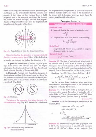 4.14
centre of the loop, the concentric circles become larger
and larger i.e., the lines of force become less and less
curved. If the plane of the circular loop is held
perpendicular to the magnetic meridian, the lines at
the centre are almost straight, parallel and perpen-
dicular to the plane of the loop. Thus the magnetic field
is uniform at the centre of the loop.
~ffk
~!!!!~
5
Fig.4.25 Magneticlines of force of a circularcurrent loop.
Rules for finding the direction of a magnetic field
due to a circular current loop. Either of the following
~
two rules can be used for finding the direction of B .
1. Right hand thumb rule. If we curl the palm of our
right hand around the circular wire with the fingers
pointing in the direction of the current, then the extended
thumb gives the direction of the magnetic field.
2. Clock rule. This rule gives the polarity of any face of
the circular current loop. If the current round any face of the
coil is in anticlockwise direction, it behaves like a north pole.
If the current flows in the clockwise direction, it behaves like
a south pole (Fig. 4.26).
Fig.4.26 Clockrule.
Variation of the magnetic field along the axis of a
circular current loop. Fig. 4.27 shows the variation of
B
o Distance -t
Fig.4.27 Variationof B along the axis of a
circular current loop.
PHYSICS-XII
the magnetic field along the axis of a circular loop with
distance from its centre. The value of Bis maximum at
the centre, and it decreases as we go away from the
centre, on either side of the loop.
Examples based on
r---m~
Formulae Used
1. Magnetic field at the centre of a circular loop,
B = 1-101
2r
2. Magnetic field at an axial point of a circular loop,
1-1 Ia2
B= 0
2(r2 + a2)3/2 .
Units Used
Magnetic field B is in tesla, current in ampere,
distances r and a in metre.
Constant Used
1-10 =41tx 10-7 Tm A-1.
Example 10. The plane of a circular coil is horizontal. It
has 10 turns each of radius 8 em. A current of 2 A ftows
through it. The current appears to flow clockwise from a
point above the coil. Find the magnitude and direction of the
magnetic field at the centre of the coil due to the current.
Solution. Here N = 10, r = 8 em = 0.08 m, I = 2 A
B = ~ 0 NI = 4n x 10-
7
x 10 x 2 = 1.57 x 10-4 T
2r 2 x 0.08
As the current flows clockwise when seen from
above the coil, the magnetic field at the centre of the
coil points vertically downwards.
Example 11. In the Bohr model of hydrogen atom, an
electron revolves around the nucleus in a circular orbit of
radius 5.11 x 10-11
mat afrequency of 6.8 x 1015
Hz. What
is the magnetic field set up at the centre of the orbit?
[Haryana 97C]
Solution. If n is the frequency of revolution of the
electron, then
I = ne =6.8 x 1015 x 1.6 x 10-19
= 6.8 x 1.6 x 10-4 A
B= ~o I
2r
4n x 10-
7
x 6.8 x 1.6 x 10-
4
= 13.4 T.
2 x 5.11 x 10-11
Example 12. The radius of thefirst orbit of hydrogen atom
is 0.5 A. The electron moves in an orbit with a uniform
speed of 2.2 x 106ms-1. What is the magnetic field
 