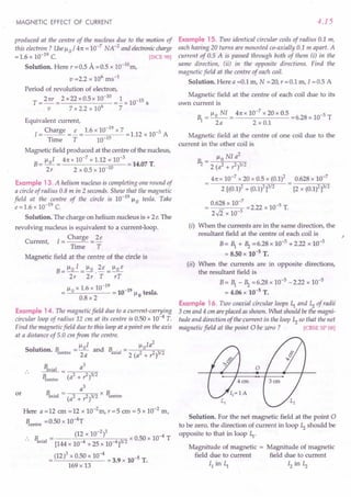 MAGNETIC EFFECT OF CURRENT
produced at the centre of the nucleus due to the motion of
this electron? Use ~o / 41t = 10-7
NA-2
and electronic charge
= 1.6 x 10-19 C. [ISCE 98]
Solution. Here r =0.5 A =0.5 x 10-10m,
v =2.2 x 106 ms-1
Period of revolution of electron,
T = 21tr = 2 x22 xO.5x 10-
10
=~ x 10-15 S
v 7 x 2.2 x 106
7
Equivalent current,
1= Charge =!.- = 1.6 x 10-
19
x 7 = 1.12 x 10-3 A
Time T 10-15
Magnetic field produced at the centre of the nucleus,
B= ~oI = 41tx 10-
7
x 1.12 x 10-
3
= 14.07 T.
2r 2 x 0.5 x 10-10
Example 13. A helium nucleus is completing one round of
a circle of radius 0.8 m in 2 seconds. Show that the magnetic
field at the centre of the circle is 10-19
~o tesla. Take
e = 1.6 x 10-19 C.
Solution. The charge on helium nucleus is + 2e. The
revolving nucleus is equivalent to a current-loop.
Current, 1= Charge = 2e
Time T
Magnetic field at the centre of the circle is
B _ ~o I _ ~o 2e _ ~o e
-2;-~·T- rT
~o x 1.6 x 10-19
-19
= = 10 ~o tesla.
0.8 x 2
Example 14. The magnetic field due to a current-carrying
circular loop of radius 12 em at its centre is 0.50 x 10-4 T.
Find the magnetic field due to this loop at a point on the axis
at a distance of 5.0 em from the centre.
• ~ I ~ Ia
2
Solution. B = _0_ and B . = _--=-,o'---c=--==
centre 2a 'axial 2 (a2 + ,2)3/2
or
Baxial _ a
3
Bcentre (a2
+ ,2)3/2
a3
B . I = x B
axia (a2 + ,1)3/2' centre
Here a =12 em =12 x 10-2m, r =5 em = 5 x 10-2 m,
Bcentre =0.50 x 1O-4T
B. = (12 x 10-
2
)3 x 0.50 x 10-4 T
axial [144 x 10-4 + 25 x 10-4]3/2
= (12)3 x 0.50 x 10-4 = 3.9 x 10-5 T.
169 x 13
4.15
Example 15. Two identical circular coils of radius 0.1 m,
each having 20 turns are mounted co-axially 0.1 m apart. A
current of 0.5 A is passed through both of them (i) in the
same direction, (ii) in the opposite directions. Find the
magnetic field at the centre of each coil.
Solution. Here a =0.1 m, N =20, r =0.1 m, I =0.5 A
Magnetic field at the centre of each coil due to its
own current is
1 = ~o NI = 41tx 10-
7
x 20 x 0.5 =6.28 x 10-5 T
2a 2xO.1
Magnetic field at the centre of one coil due to the
current in the other coil is
_ ~o NI a
2
Hz - 2 (a2 + ,1)3/2
41tx 10-7
x 20 x 0.5 x (0.1)2
2 [(0.1)2 + (0.1)2]3/2
0.628 x 10-7
[2 x (0.1)2]3/2
0.628 x 10-
7
=2.22 x 10-5 T.
2..fi x 10-3
(i) When the currents are in the same direction, the
resultant field at the centre of each coil is
B = 1 + Hz = 6.28 x 10-5 + 2.22 x 10-5
= 8.50 x 10-5 T.
(ii) When the currents are in opposite directions,
the resultant field is
B = 1 - Hz = 6.28 x 10:"'5- 2.22 x 10-5
= 4.06 x 10-5
T.
Example 16. Two coaxial circular loops ~ and ~ of radii
3 cm and 4 cm are placed as shown. What should be the magni-
tude and direction of the current in the loop ~ so that the net
magnetic field at the point 0 be zero ? [CBSE SP 08]
;
Solution. For the net magnetic field at the point 0
to be zero, the direction of current in loop ~ should be
opposite to that in loop ~.
Magnitude of magnetic = Magnitude of magnetic
field due to current field due to current
II in ~ 12 in ~
 