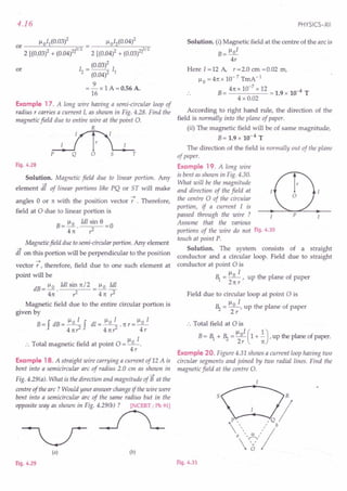 4.16
Example 17. A long wire having a semi-circular loop of
radius r carries a current 1, as shown in Fig. 4.28. Find the
magnetic field due to entire wire at the point O.
R
p T
Fig. 4.28
Solution. Magnetic field due to linear portion. Any
element dl of linear portions like PQ or ST will make
-+
angles 0 or 11:with the position vector r . Therefore,
field at 0 due to linear portion is
B= ~ 1dl sin 8 =0
411: ,z
Magnetic field due to semi-circular portion. Any element
dl on this portion will be perpendicular to the position
-+
vector r , therefore, field due to one such element at
point will be
dB = 1-10 1dl sin 11:/2 = ~ 1dl
411: • ,z 411: ,z
Magnetic field due to the entire circular portion is
given by
B= f dB = ~ f dl = ~ . 11:r = 1-10 1
411:r2 411:,z 4r
:. Total magnetic field at point 0 = 1-10 1.
4r
Example 18. A straight wire carrying a current of 12 A is
bent into a semicircular arc of radius 2.0 em as shown in
-+
Fig. 4.29(a). What is the direction and magnitude of B at the
centre of the arc? Would your answer change if the wire were
bent into a semicircular arc of the same radius but in the
~':t'~~~Fig4~'1
(a) (b)
Fig. 4.29
PHYSICS-XII
Solution. (i) Magnetic field at the centre of the arc is
1-101
B=-
4r
Here 1=12 A, r=2.0 cm =0.02 m,
1-10 = 411: X 10-7 TmA-1
B= 411: x 10-
7
x 12 = 1.9 x 10-4 T
4 x 0.02
According to right hand rule, the direction of the
field is normally into the plane of paper.
(ii) The magnetic field will be of same magnitude,
B= 1.9 x 10-4 T
The direction of the field is normally out of the plane
of paper.
Example 19. A long wire
is bent as shown in Fig. 4.30.
What will be the magnitude
and direction of the field at
the centre 0 of the circular
portion, if a current 1 is
passed through the wire ?
Assume that the various
portions of the wire do not Fig. 4.30
touch at point P.
Solution. The system consists of a straight
conductor and a circular loop. Field due to straight
conductor at point 0 is
1-1 1
E = _0 -, up the plane of paper
211:r
Field due to circular loop at point 0 is
1-1 1
~ = _0_, up the plane of paper
2r
:. Total field at 0 is
B= E + ~ = 110
1
(1 + .!),up the plane of paper.
2r 11:
Example 20. Figure 4.31 shows a current loop having two
circular segments and joined by two radial lines. Find the
magnetic field at the centre O.
5
Fig. 4.31
 
