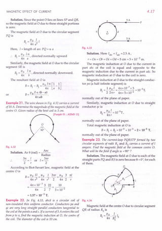 MAGNETIC EFFECT OF CURRENT
Solution. Since the point 0 lies on lines SP and QR,
so the magnetic field at 0 due to these straight portions
is zero.
The magnetic field at 0 due to the circular segment
PQ is
Here, I = length of arc PQ = ex a
.. 1 = ~o ~,directed normally upward
4n a
Similarly, the magnetic field at 0 due to the circular
segment SR is
~ = ~0 .!...:!.., directed normally downward.
4n b
The resultant field at 0 is
B = 1 _ ~ = ~o I ex [!_!]
4n a b
B = ~ 0 I ex (b - a) .
4nab
or
Example 21 . The wire shown in Fig. 4.32 carries a current
of 10 A. Determine the magnitude of the magnetic field at the
centre O. Given radius of the bent coil is 3 em.
[Punjab 01 ; AIIMS 13)
Fig. 4.32
Solution. As e (rad) = ~
Radius
3n =!.. or I = 3nr
2 r 2
According to Biot-Savart law, magnetic field at the
centre 0 is
B_~oIl_~o 13nr_~o3nI
- 4n ,z - 4n . ,z . 2 -4n 2" -;
4n x 10- 7 3 22 10
----- -x----;:;-
4n 2 . 7 3 x 10-2
= 1.57 x 10-3 T.
Example 22. In Fig. 4.33, abed is a circular coil of
non-insulated thin uniform conductor. Conductors pa and
qc are very long straight parallel conductors tangential to
the coil at the points a and c. If a current of 5A enters the coil
from p to a,find the magnetic induction at 0, the centre of
the coil. The diameter of the coil is 10 em.
4.17
SA
--~~----~~-----p
b
SA
d
--~~-----~------q
Fig. 4.33
Solution. Here Iabc = lade =2.5 A,
r = Oa = Ob = Oc = Od = 5 em = 5 x 10- 2 m.
The magnetic induction at 0 due to the current in
part abc of the coil is equal and opposite to the
magnetic induction due to the current in part adc. So
magnetic induction at 0 due to the coil is zero.
Magnetic induction at 0 due to the straight conduc-
tor pa (a half infinite segment) is
1 =..!. ~o I = 4nx.1O-
7
x 5 =1O-5T,
22nr 4nx5x10-2
normally out of the plane of paper.
Similarly, magnetic induction at 0 due to straight
conductor qc is ~
~ = ~o I =1O-5T,
4nr
normally out of the plane of paper.
Total magnetic induction at 0 is
B= 1 + ~ =10-5 + 10-5 =2 x 10-5
T,
normally out of the plane of paper.
Example 23. The current-loop PQRSTP formed by two
circular segments of radii R} and Rz carries a current of I
ampere. Find the magnetic field at the common centre O.
What will be thefield if angle ex = 90° ?
Solution. The magnetic field at 0 due to each of the
straight parts PQ and RS is zero because e = 0°, for each
of them.
T
Fig. 4.34
Magnetic field at the centre 0 due to circular segment
QR of radius Rz is
R = ~o ~ I
'1 4n' ~ 2
 