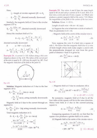 4.18
Here,
12 = length of circular segment QR = a Rz
~ = Il 0 .!.5:.. , directed normally downward
41t Rz
Similarly, the magnetic field at 0 due to the circular
segment STP is
Il I (21t- a) .
.~ =~ ,dIrected normally downward
41t Rl
Hence the resultant field at 0 is
B= ~ + ~ =lloI(~+ 21t-a],
41t Rz Rl
directed normally downward
If a = 90° = 1t/2, then
B-!:JL!. (_1t +~] = lloI [~ +~]
- 41t 2 Rz 2 Rl 8 R2 Rl .
Example 24. A current 1=5.0 A flows along a thin wire
shaped as shown in Fig. 4.35. The radius of the curved part
of the wire is equal to R = 120 mm, the angle 2 ~ = 90°. Find
the magnetic induction of the field at the point O.
A
o
A
,~,R
, ' '2«jl = 900- , ,
, ,
B
Fig. 4.35
Solution. Magnetic induction at 0 due to the line
segment AB is
~=Ilox I [sin c i-sin e]
41t R cos ~
= Il 0 . '!:..!.. tan ~ , acting normally downwards
41t R
Magnetic field at 0 due to the current through arc
segment is
~ = Ilo x i (2n -2~), acting normally downwards
4n R
Total magnetic induction at 0,
Ilo I
B= ~ + ~ = 2n . R [n - ~+ tan ~]
4n x 10-
7
x 5 [n nJ
= 2nxO.120
n
-4+tan
4
2 x 10-
7
x 5 x 3.356 = 2.8 x 10-5 T.
0.120
PHYSICS-XII
Example 25. Two wires A and B have the same length
equal to 44 em and carry a current of 10 A each. Wire A is
bent into a circle and wire B into a square. (a) Which wire
produces a greater magnetic field at the centre? (b) Obtain
the magnitudes of the fields at the centres of the two wires.
Solution. Given I =10 A,
Length of each wire = 44 cm = 4L (say)
(a) Suppose the wire is bent into a circle of radius R.
Then its perimeter 21t R = 4 L
:. Magnetic field at the centre of the circular wire is
B
_llo I _Ilo I1t_Ilo I1t
--------- ...(1)
2R 2nR 4L
Now suppose the wire B is bent into a square of
side L. We know that the magnetic field due to a wire
of finite length whose ends make angles a and 13
with
the perpendicular dropped on wire from the given
point at distance r from it is given by
dB= Ilo I (sin a + sin 13)
4nr
r , 0
, ,
, ,
, ,
,
" L
, ,
, ,
2
"
L -------
L
(/" ,
, ,
,
, ,
, ,
, ,,
C
Fig. 4.36
:. Magnetic field at 0 due to conductor AB is
dB= Ilo I (sin 450 + sin 450) = 2.J2 Ilo I
4n. L/2 4nL
[.: a=I3=45°,r=L/2]
By symmetry, magnetic field at 0 due to all the
four sides of the square will be in the same direction.
Hence total field at 0 due to the current-carrying
square is
B= 4 x 2.J2 lloI = S.J2lloI
41tL 4nL
...(2)
Comparing equations (1) and (2), we find that the
square wire produces a greater field at its centre.
(b) Magnetic field at the centre of the circular wire is
B= lloIn = 4nx10-
7
x10x n T
4L 44 x 10-2
= 0.9 x 10--4 T [": 4L=44cm]
 