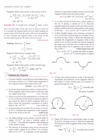 MAGNETIC EFFECT OF CURRENT
Magnetic field at the centre of the square wire is
B= 8$ x 1-101 = 8 x 1.414 x 4n x 10 -7 x 10 T
41t L n x 44 x 10-2
::.1.0 x 10-4 T.
Example 26. A straight wire, of length ~ metre, is bent
2
into a circular shape. If the wire were to carry a current of
5 A calculate the magnetic field, due to it, before bending, at
a point distant 0.01 times the radius of the circleformed from
it. Also calculate the magnetic field, at the centre of the
circular loopformed, for the same value of current.
[CBSE OD 04C]
Solution. Here 2nr = ~ metre
2
1
r=- =0.25 m
4
Magnetic field due to straight wire,
B=l-Io1= ~01 4nxlO-
7
x5
2nr 2n x 0.01 r 2n x 0.01 x 0.25
= 4 x 10-4
T
Magnetic field at the centre of the circular loop,
B= 1-10
1 = 4n x 10-
7
x 5 = 1.256 x 10-5 T.
2r 2 x 0.25
<prOblems for Practice
1. Consider a tightlywound 100turn coilofradius 10em,
carrying a current of 1 A. What is the magnitude of
the magnetic field at the centre of the coil ?
[NCERTI (Ans. 6.28 x 10-4
1)
2. A circular loop of one turn carries a current of 5.0A.
If the magnetic field at the centre is 0.20 mT, find
the radius of the loop. (Ans. 1.57 cm)
3. What current has to be maintained in a circular coil
of wire of 50 turns and 2.54 ern in radius in order to
just cancel the effect of earth's magnetic field at a
place where the horizontal component of earth's
field is 1.86 x 10-5 T ? (Ans. 0.015A)
4. A semicircular arc of radius 20 em carries a current
of 10 A. Calculate the magnitude of the magnetic
field at the centre of the arc. [CBSE D 021
(Ans. 1.57 x 10-51)
5. An alpha particle moves along a circular path of
radius 1.0x10-10
m with a uniform speed of
2 x106
ms-1. Calculate the magnetic field produced
at the centre of orbit. (Ans. 13.4T)
6. The electron in hydrogen atom moves around the
proton with a speed of 2.2x106
ms-1 in a circular
orbit of 5.3x10-11
m. Calculate (i) the equivalent
4.19
current (ii) equivalent dipole moment and (iii) the
magnetic field at the site of the proton.
[Ans. (i) 1.057x 10-3
A (ii) 9.32 x 10-24
Am-2
(iii) 12.5 T]
7. A circular coil has 35 turns and a mean radius of
4.0 cm. It carries a current of 1.2 A. Find the
magnetic field (i) at a point on the axis of the coil at a
distance of 40 em from its centre and (ii) at the centre
of the coil. [Ans. (i) 6.5 x 10-7
T (ii) 6.6 x 10-4
T]
8. A thick straight copper wire, carrying a current of
10 A is bent into a semicircular arc of radius 7.0 em
as shown in Big. 4.37(a). (i) State the direction and
calculate the magnitude of magnetic field at the
centre of arc. (ii) How would your answer change if
the same wire were bent into a semicircular arc of
the same radius but in opposite way as shown in
Fig. 4.37(b) ? [CBSE Sample Paper 981
[Ans. (i) 4.5 x 10-5
T, outside the plene of paper,
(ii) 4.5 x1O-5
T,into the plane of paper]
(a) (b)
Fig. 4.37
9. A long wire is bent as shown in Fig. 4.38. Find the
magnitude and direction of the magnetic field at
the centre a of the circular part, if a current I is
passed through the wire.
[Ans. ~ (1--.!) normally into
2 R n
the plane of paper]
Fig. 4.38 Fig. 4.39
10. Figure 4.39 shows two semicircular loops of radii
~ and Rz carrying current I. Find the magnitude
and direction of the magnetic field at the common
centre O.
[Ans. ~o I (2.+ 2.J,normally downward]
4 ~ Rz
 