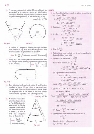 4.20
11. A circular segment of radius 10 ern subtends an
angle of 60° at its centre. A current of 9 A is flowing
through it. Find the magnitude and direction of the
magnetic field produced at the centre (Fig. 4.40).
(Ans. 9.42 x 10-6 T)
Fig. 4.40 Fig. 4.41
12. A current of I ampere is flowing through the bent
wire shown in Fig. 4.41. Find the magnitude and
direction of the magnetic field at point O.
(
Ans. B= !:Jl. !..5:. , directed normally downward)
411: r
13. In Fig. 4.42, the curved portion is a semi-circle and
the straight wires are long. Find the magnetic field
at the point O. [Ans. Il;/ (1+;)]
r
d
_+---1
'0
Fig. 4.42
14. Two identical coils each of radius R and having
number of turns N are lying in perpendicular
planes, such that they have common centre. Find
the magnetic field at the centre of the coils, if they
carry currents equal to I and -!3I respectively.
(Ans. Il0 NI/ R)
15. A metallic wire is bent
into the shape shown
in Fig. 4.43 and carries
a current I. If ais the
common centre of all
the three circular arcs
of radii r, 2r and 3r,
find the magnetic
field at the point 0.
[
Ans. 51loI 8, 1
24nr
normally inward
0,
8 r_
I 

,
, r
-
Fig. 4.43
PHYSICS-XII
HINTS
1. As the coil is tightly wound, so radius of each turn,
r=10cm =O.lm
B= lloNI = 411:
x 10-7
x100xl
2r 2xO.l
= 211:
x 10-4 = 6.28 x10-4
T.
2. Radius r = IloNI = 411:
x 10-
7
x 1x5.0
, 2B 2xO.20xl0 3
= 1.57 x10-2m ;= 1.57 em.
OT Ilo NI = B
3. B=BH 2r H
41tx 10-
7
x50xI = 1.86 x 10-5
2 x 2.54 x 10 2
1.86 x 2 x 2.54
I = = 0.015 A.
411:
x 50
or
4. Use B= lloI .
4r
5. Take charge on a-particle = + 2e and proceed as in
Example 12 on page 4.14.
21tr
6. (i) Period of revolution, T = -
v
Equivalent current, I = !.. = ~
T 211:r
1.6 x 10-19 x 2.2 x 106 -3
= 2x3.14x5.3xlO 11 =1.057x10 A
(ii) Equivalent dipole moment,
m=IA=Ix11:r2
= 1.057 x 10-3 x3.14x(5.3xl0-11)2
= 9.32 x 10-24
Am2.
.. Il0 I 411:
x 10-7
x 1.057 x 10-3
(Ill) B = -- = 11 = 12.5 T.
2r 2 x 5.3 x 10
7. (i) N = 35, I = 1.2 A, a = 4.0em = 0.04 m,
r = 40 em = 0.40 m
B _ Il0 NJa
2
411:
x 10-7 x 35 x 1.2 x(0.04)2
axial - 2 (a2 + r2)3/2 2 [(0.04)2 + (0.40)2]3/2
4 x 3.14 x 10-7
x 35 x 1.2 x 0.0016
2 x 0.1616 x 0.402
= 6.5 x 10-7
T.
(ii) Bcentre
= Il~NI= 6.6 x 10-4 T.
8. (i) Magnetic field at the centre of the arc is
B= Ilo I
4r
Here J = 10 A, r = 7 em = 0.07 m,
Il0 = 411:
x 10-7
TmA -1
 