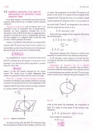 4.22
4.8 AMPERE'S CIRCUITAL LAW AND ITS
APPLICATION TO INFINITELY LONG
STRAIGHT WIRE
9. (a) State Ampere's circuital law and prove it for the
magnetic field produced by a straight current carrying
conductor.
Ampere's circuital law. Just as Gauss's law is an
alternative form of Coulomb's law in electrostatics,
similarly we have Ampere's circuital law as an
alternative form of Biot-Savart law in magnetostatics.
Ampere's circuital law gives a relationship between
the line integral of a magnetic field B and the total
current I which produces this field.
Ampere's circuital law states that the line integral of the
-t
magnetic field B around any closed circuit is equal to )..I 0
(permeability constant) times the total current I threading or
passing through this closed circuit. Mathematically,
f B.dI=)..IoI
In a simplified form, Ampere's circuital law states that if
-t
field B is directed along the tangent to every point on the
perimeter L of a closed curve and its magnitude is constant
along the curve, then
BL=)..Io I
where I is the net current enclosed by the closed
circuit. The closed curve is called Amperean loop
which is a geometrical entity and not a real wire loop.
Proof for a straight current carrying conductor.
Consider an infinitely long straight conductor carrying
a current I. From Biot-Savart law, the magnitude of the
-t
magnetic field B due to the current carrying conductor
at a point, distant r from it is given by
B=)..Io I
21tr
Fig. 4.45 Ampere's circuital law.
-t
As shown in Fig. 4.45, the field B is directed along
the circumference of the circle of radius r with the wire
PHYSICS-XII
-t
as centre. The magnitude of the field B is same for all
points on the circle. To evaluate the line integral of the
-t
magnetic field B along the circle, we consider a small
current element lit along the circle. At every point on
the circle, both Band lit are tangential to the circle so
that the angle between them is zero.
-t -t
B . dl = B dl cos 0° = B dl
Hence the line integral of the magnetic field along
the circular path is
!-t-t! !)..II
'J' B. dl = 'J' B dl = B'J' dl = 2~r . 1
=)..IoI.
21tr
21tr
This proves Ampere's law. This law is valid for any
assembly of current and for any arbitrary closed loop.
9. (b) Calculate, using Ampere's circuital theorem,
the magnetic field due to an infinitely long wire carrying
a current I.
Application of Ampere's law to a straight
conductor. Fig. 4.46 shows a circular loop of radius r
around an infinitely long straight wire carrying current
-t
I. As the field lines are circular, the field B at any point
of the circular loop is directed along the tangent to the
Fig. 4.46
circle at that point. By symmetry, the magnitude of
-t
field B is same at every point of the circular loop.
Therefore,
f B. lit = f B dl cos 0° = B f dl = B. 21tr
From Ampere's circuital law,
B.21tr=)..IoI
B= )..101
21tr
 