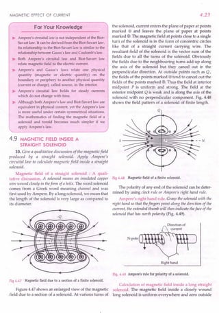 MAGNETIC EFFECT OF CURRENT
For Your Knowledge
~ Ampere's circuital law is not independent of the Biot-
Savart law. It can be derived from the Biot-Savart law.
Its relationship to the Biot-Savart law is similar to the
relationship between Gauss's law and Coulomb's law.
~ Both Ampere's circuital law and Biot-Savart law
relate magnetic field to the electric current.
~ Ampere's and Gauss's laws relate one physical
quantity (magnetic or electric quantity) on the
boundary or periphery to another physical quantity
(current or charge), called source, in the interior.
~ Ampere's circuital law holds for steady currents
which do not change with time.
~ Although both Ampere's law and Biot-Savart law are
equivalent in physical content, yet the Ampere's law
is more useful under certain symmetrical situations.
The mathematics of finding the magnetic field of a
solenoid and toroid becomes much simpler if we
apply Ampere's law.
4.9 MAGNETIC FIELD INSIDE A
STRAIGHT SOLENOID
10. Give a qualitative discussion of the magnetic field
produced by a straight solenoid. Apply Ampere's
circuital law to calculate magnetic field inside a straight
solenoid.
Magnetic field of a straight solenoid : A quali-
tative discussion. A solenoid means an insulated copper
wire wound closely in theform of a helix. The word solenoid
comes from a Greek word meaning channel and was
first used by Ampere. By a long solenoid, we mean that
the length of the solenoid is very large as compared to
its diameter.
Fig 4.47 Magnetic field due to a section of a finite solenoid.
Figure 4.47 shows an enlarged view of the magnetic
field due to a section of a solenoid. At various turns of
4.23
the solenoid, current enters the plane of paper at points
marked (8) and leaves the plane of paper at points
marked 0. The magnetic field at points close to a single
turn of the solenoid is in the form of concentric circles
like that of a straight current carrying wire. The
resultant field of the solenoid is the vector sum of the
fields due to all the turns of the solenoid. Obviously
the fields due to the neighbouring turns add up along
the axis of the solenoid but they cancel out in the
perpendicular direction. At outside points such as Q,
the fields of the points marked (8) tend to cancel out the
fields of the points marked 0. Thus the field at interior
midpoint P is uniform and strong. The field at the
exterior midpoint Q is weak and is along the axis of the
solenoid with no perpendicular component. Fig. 4.48
shows the field pattern of a solenoid of finite length.
Q
Fig 4.48 Magnetic field of a finite solenoid.
The polarity of any end of the solenoid can be deter-
mined by using clock rule or Ampere's right hand rule.
Ampere's right hand rule. Grasp the solenoid with the
right hand so that thefingers point along the direction of the
current, the extended thumb will then indicate theface of the
solenoid that has north polarity (Fig. 4.49).
N-poe
Right hand
Fig. 4.49 Ampere's rule for polarity of a solenoid.
Calculation of magnetic field inside a long straight
solenoid. The magnetic field inside a closely wound
long solenoid is uniform everywhere and zero outside
 