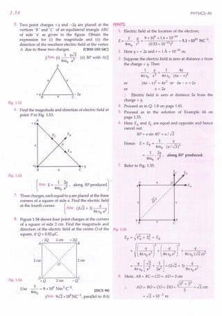 1.34
5. Two point charges + q and - 2q are placed at the
vertices 'B' and'C' of an equilateral triangle ABC
of side 'Ii as given in the figure. Obtain the
expression for (i) the magnitude and (ii) the
direction of the resultant electric field at the vertex
A due to these two charges. [CBSE 00 14C]
[Ans. (i) _1_ q.J3 (ii) 30° with Aq
41tEo a2
A
Fig. 1.52
6. Find the magnitude and direction of electric field at
point P in Fig. 1.53.
A
+q
E .
B
p
a
*---------------~+q
C
a
Fig. 1.53
(
Ans. E= _1_ 2~, along BP producedJ
41tEo a
7. Three charges, each equal to q are placed at the three
corners of a square of side a. Find the electric field
at the fourth corner. (Ans. (2..fi + 1) q 2J
81t eo a
8. Figure 1.54 shows four point charges at the corners
of a square of side 2 cm. Find the magnitude and
direction of the electric field at the centre 0 of the
square, if Q = 0.02 Jlc.
-2Q 2cm +2Q
A , B
,
, ,
, ,
,, ,
, ,
, ,
, ,
A
/,'0'"
, ,
, ,
, ,
, ,
, ,
, ,
D ' , c
+Q 2em -Q
_1_ = 9 x 109 Nm2 C-2.
41tEo
2em
2cm
Fig. 1.54
Use [ISCE 98]
(Ans. s-Ii x105
Nc1
, parallel to BA)
PHYSICS-XII
HINTS
1. Electric field at the location of the electron,
_ 1 q _ 9 x 109
x 1.6 x 10-19
_ 11 C-1
E ---. -2 - 102 - 5.1 xlO N .
41tEo r (0.53 x 10- )
2. Here q = + 2e and r = 1A = 10-10
m.
3. Suppose the electric field is zero at distance x from
the charge + q. Then
1 q 1 4q
41t EO . x2 = 41t EO . (6a - x)2
or (6a-x)2=4x2 or 6a-x=2x
or x = 2a
.. Electric field is zero at distance 2a from the
charge + q.
4. Proceed as in Q. 1.8 on page 1.81.
5. Proceed as in the solution of Example 44 on
page 1.33.
6. Here EA and Ec are equal and opposite and hence
cancel out.
BP = a sin 45° = a / ..fi
Hence E= E = _1_ q
B 41tEo· (a / ..fi)2
__ 1_ 2q along BP produced.
- 41tEo . a2 '
7. Refer to Fig. 1.55.
A
EVe EB
o E
a
q , A
,
,
,
,
~~,/
,
,
,
,
a
a
qB• -------a------ ...•
C q
Fig. 1.55
ED = ~ E~ + E2 + EB
(
q J2 + ( q J2 + q
41t EO a2 41t EO a2 41t Eo (..fi a)2
= .s:[v';+ -4]=(2..fi + 1) -q-2 .
41t Eo a 2a 81t Eo a
8. Here, AB = BC = CD = AD = 2 em
~22 + 22
AO = BO = CO = DO = = ..fi em
2
=..fi x 10-2 m
 