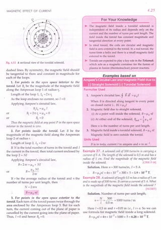 MAGNETIC EFFECT OF CURRENT
Fig. 4.53 A sectional view of the toroidal solenoid.
dashed lines. By symmetry, the magnetic field should
be tangential to them and constant in magnitude for
each of the loops.
1. For points in the open space interior to the
toroid. Let ~ be the magnitude of the magnetic field
along the Amperean loop 1of radius r1
.
Length of the loop 1, ~ = 2 n 1J
As the loop encloses no current, so I = 0
Applying Ampere's circuital law,
~ ~ = ~o I
or ~ x 2 n r1 = ~0 x 0
or ~ =0
Thus the magnetic field at any point P in the open space
interior to the toroid is zero.
2. For points inside the toroid. Let B be the
magnitude of the magnetic field along the Amperean
loop 2 of radius r.
Length of loop 2, ~ = 2 nr
If N is the total number of turns in the toroid and I
the current in the toroid, then total current enclosed by
the loop 2 = NI
Applying Ampere's circuital law,
B x 2 nr = ~ 0 x NI
or B= ~o NI
2 nr
If r be the average radius of the toroid and n the
number of turns per unit length, then
N=2nrn
B= ~o nl
3. For points in the open space exterior to the
toroid. Each turn of the toroid passes twice through the
area enclosed by the Amperean loop 3. But for each
turn, the current coming out of the plane of paper is
cancelled by the current going into the plane of paper.
Thus, I = 0 and hence ~ = o.
4.25
For Your Knowledge
~ The magnetic field inside a toroidal solenoid is
independent of its radius and depends only on the
current and the number of turns per unit length. The
field inside the toroid has constant magnitude and
tangential direction at every point.
~ In ideal toroid, the coils are circular and magnetic
field is zero external to the toroid. In a real toroid, the
turns form a helix and there is a small magnetic field
external to the toroid.
~ Toroids are expected to playa key role in the Tokamak
which acts as a magnetic container for the fusion of
plasma in fusion (thermonuclear) power reactors.
Formulae Used
! --->--->
1. Ampere's circuital law, r B dl = ~oI
When B is directed along tangent to every point
on closed curve L, BL = ~ 0 I
2. Magnetic field due to straight solenoid,
(i) At a point well inside the solenoid, B = ~0 nI
(ii) At either end of the solenoid, Bend = ~ ~o nI
Here n is the number of turns per unit length.
3. Magnetic field inside a toroidal solenoid, B = ~ 0 nI
Magnetic field is zero outside the toroid.
Units Used
B is in tesla, current I in ampere and n in m -1.
Example 27. A solenoid coil of 300 turnslm is carrying a
current of 5 A. The length of the solenoid is 0.5 m and has a
radius of 1 em. Find the magnitude of the magnetic field
inside the solenoid. [CBSE F 04]
Solution. Here n = 300 tums/m, 1=5 A
B= ~ onI = 4n x 10-7
x 300 x 5 = 1.9 x 10-3
T.
Example 28. A solenoid of length 0.5 m has a radius ofl em
and is made up of 500 turns. It carries a current of 5 A. What
is the magnitude of the magnetic field inside the solenoid?
[NCERT]
Solution. Number of turns per unit length,
N 500
n =- =-- =1000 turns/m
I 0.5 m
Here 1=0.5 m and r =0.01 m i.e., I» a. So we can
use formula for magnetic field inside a long solenoid.
B= ~onI = 4n x 10-7
x 1000 x 5 = 6.28 x 10-3
T.
 