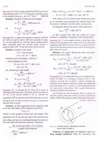 4.26
Example 29. A 0.5 m long solenoid has 500 turns and has
aflux density of 2.52 x 10- 3 T at its centre. Find the current
in the solenoid. Given /-t
0 = 41tx 10-7 Hm-1. [ISCE 95)
Solution. Number of turns per unit length,
N 500
n=- =--=1000 turns zm
I 0.5 m
As B= /-tonI
I = ~ = 2.52 x 10-
3
= 2.0 A
/-ton 41tx 10-7 x 1000
Example 30. A copper wire having a resistance of 0.01n
per metre is used to wind a 400 turn solenoid of radius
1.0 em and length 20 em. Find the emf of a battery which
when connected across the solenoid would produce a
magnetic field of10-2
T near the centre of the solenoid.
Solution. Length of wire used
= 21tr x No. of turns
= 21tX 1.0 x 10- 2 x 400 m
Resistance per unit length = 0.01n m-1
:. Total resistance of wire,
R = 21tx 1.0 x 10- 2 x 400 x 0.01
= 81tx 10- 2 n
No. of turns per unit length,
n = 400 =2000 m-1
20 x 10- 2
E
B= /-tonI = /-ton-
R
E = BR = 10-
2
x 81tx 10-
2
= 1 V.
/-ton 41tx 10-7
x 2000
As
Example 31. A solenoid 50 cm long has 4 layers of
windings of 350 turns each. The radius of the lowest layer is
1.4 em. If the current carried is 6.0 A, estimate the
-+
magnitude of B (a) near the centre of the solenoid on its axis
and off its axis, (b) near its ends on its axis, (c) outside the
solenoid near its centre.
Solution. (a) The magnitude of the magnetic field
at or near the centre of the solenoid is given by
B=/-to n I
where n is the number of turns per unit length. This
. -+
expression for B can also be used if the solenoid has
more than one layer of windings because the radius of
the wire does not enter this equation. Therefore,
No. of turns per layer x No. of layers
n= .
Length of the solenoid
= 350 x 4 =2800 m-1
0.50
PHYSICS-XII
Now I =6.0A, /-to= 41tx 10-7 TmA-1, n =2800 m-1
.. B= 4 1tx 10-7
x 2800 x 6 T = 2.1 x 10-2
T
-+
This value of B is for both on and off the axis, since
for an infinitely long solenoid, the internal field near
the centre is uniform over the entire cross-section.
(b) Magnetic field at the ends of the solenoid is
_ /-tonI _ -2
B d - -- - 1.05 x 10 T.
en 2
(c) The outside field near the centre of a long
solenoid is negligible compared to the internal field.
Example 32. A coil wrapped around a toroid has inner
radius of 20.0 em and an outer radius of 25.0 em. If the wire
wrapping makes 800 turns and carries a current of 12.0 A,
what are the maximum and minimum values of the magnetic
field within the toroid?
Solution. Let a and b denote the inner and outer
radii of the toroid. Then
N
Bmax = /-tonI= /-to21ta I
41tx 10-7 x 800 x 12.0
21tx 20.0 x 10-2
= 9.6 x 10-3 T = 9.6 mT.
B = nl = ~ 1= 41tx 10-
7
x 800 x 12.0
min /-to /-to21tb 21tx 25.0 x 10-2
= 7.68x 1O-3T = 7.68 mT.
Example 33. (i) A straight thick long wire of uniform cross-
section of radius 'a' is carrying a steady current I. Use
Ampere's circuital law to obtain a relation showing the
variation of the magnetic field (Br) inside and outside the
wire with distance r, (r ::;a) and (r > a)of thefield point from
the centre of its cross-section. Plot a graph showing the
variation offield B with distance r.
(ii) Calculate the ratio of magnetic field at a point a12
above the surface of the wire to that at a point a 12 below its
surface. What is the maximum value of thefield of this wire?
[NCERT; CBSE D 10)
Fig. 4.54 A steady current I distributed uniformly
across a wire of radius Q.
Solution. (i) Application of Ampere's law to a
long straight cylindrical wire. By symmetry, the
 