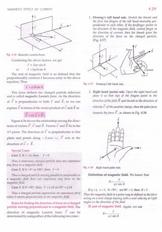 MAGNETIC EFFECT OF CURRENT
Fig. 4.56 Magnetic Lorentz force.
Combining the above factors, we get
F 0:; Bqv sin 8
or F = kqvB sin 8
The unit of magnetic field is so defined that the
proportionality constant k becomes unity in the above
equation. Thus
F = qvB sin 8
This force deflects the charged particle sideways
and is called magnetic Lorentz force. As the direction
~ ~ ~
of F is perpendicular to both v and B, so we can
~ ~ ~
express F in terms of the vector product of v and B as
~ ~ ~
F=q(v xB)
Figure 4.56 shows the relationship among the direc-
;,;~ ~ ~ ~
tions of vectors F ,v and B . Vectors v and B lie in the
~
XY-plane. The direction of F is perpendicular to this
~
plane and points along + Z-axis i.e., F acts in the
~ ~
direction of v x B.
Special Cases
Case 1. If v =0, then F =0
Thus a stationary charged particle does not experience
any force in a magnetic field.
Case 2. If 8 =0° or 180°, then F =0
Thus a charged particle moving parallel or antiparallel to
a magnetic field does not experience any force in the
magnetic field.
Case 3. If 8 = 90°, then F = q vB sin 90° = qvB
Thus a charged particle experiences the maximum force
when it moves perpendicular to the magnetic field.
Rules for finding the direction of force on a charged
particle moving perpendicular to a magnetic field. The
~
direction of magnetic Lorentz force F can be
determined by using either of the following two rules:
4.29
1. Fleming's left hand rule. Stretch the thumb and
the first two fingers of the left hand mutually per-
pendicular to each other. If the forefinger points in
the direction of the magnetic field, central finger in
the direction of current, then the thumb gives the
direction of the force on the charged particle.
(Fig. 4.57)
z -->
F
Fig. 4.57 Fleming's left hand rule.
2. Right hand (palm) rule. Open the right hand and
place it so that tips of the fingers point in the
~
direction of thefield B and thumb in the direction of
~
velocity v of the positive charge, then the palm faces
towards theforce F, as shown in Fig. 4.58.
-->
F
-.[
Fig. 4.58 Right hand palm rule.
Definition of magnetic field. We know that
B
F
qv sin 8
Ifq=l, v=l, 8=90°, sin 90° =1, then B=F
Thus the magnetic field at a point may bedefined as theforce
acting on a unit charge moving with a unit velocity at right
angles to the direction of the field.
SI unit of magnetic field. Again, we use
F
B=---
qv sin 8
 