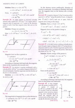 MAGNETIC EFFECT OF CURRENT
Solution. Here q = e = 1.6 x 1O-19C
v=1.5xl07ms-1, B=2.5T,e=30°
Force, F = qvB sin e
= 1.6 x 10-19 x 1.5 x 107 x 2.5 x sin 30°
= 3 x 10-12N.
Example 36. An alpha particle is projected vertically
upward with a speed of3 x 104 kms-1
in a region where a
magnetic field of magnitude 1.0 T exists in the direction
south to north. Find that magnetic force that acts on the
particle.
Solution. Charge on a-particle,
q= +2e=2 x 1.6 x 1O-19C
Here v=3xl04
kms-1
=3xl07
ms-t, B=1.0T,
e =90°.
v
B
90°
Fig. 4.59
Magnetic force on the a-particle is
F = qvB sin e
= 2 x 1.6 x 10-19 x 3 x 107 x 1.0 x sin 90°
= 9.6 x 10-12 N
According to Fleming's left hand rule, the magnetic
force on the a-particle acts towards west.
Example 37. An electron is moving northwards with a
velocity of3.0 x 107
ms-1
in a uniform magnetic field of 10 T
directed eastwards. Find the magnitude and the direction of
the force on the electron.
Solution. q = e=I.6 x 1O-19C, v =3.0 x 107
ms ",
B=10 T, o =90°.
F
Fig. 4.60
The magnitude of magnetic force on the electron is
F = qvB sin e = 1.6 x 10-19 x 3 x 107 x 10 x sin 90°
= 4.8 x 10-11
N
4.31
As the electron moves northwards, direction of
current is eastwards. According to Fleming's left hand
rule, the magnetic force on the electron acts vertically
upwards.
Example 38. A positive charge of 1.5 /lC is moving with a
speed of 2 x 106
ms-
1
along the positive X-axis. A magnetic
~ " "
field, B = (0.2 j + 0.4 k ) iesla acts in space. Find the
magnetic force acting on the charge.
Solution. Here q = 1.5 /lC = 1.5 x 1O-6
C,
~ 61 1 ~ 1 1
v =2xlO i ms ", B=(0.2j +O.4k)T
Magnetic force on the positive charge is
~ ~ ~
F=q(v x B)
6 6" " "
= 1.5 x 10- [2 x 10 i x (0.2 j + 0.4 k ) 1
= 3.0 [0.2 [ x i + 0.4 [ x k 1
= (0.6 k -1.2 i )N. [.: ix i = i ,[x k = - i1
Example 39. A 5.0 MeV proton isfalling vertically down-
ward through a region of magnetic field 1.5 T acting horizon-
tally from south to north. Find the magnitude and the direc-
tion of the magnetic force exerted on the proton. Take mass of
the proton as 1.6 x 10 -27 kg.
Solution. Kinetic energy of the proton is
.!. mv2 = 5.0 MeV = 5 x 1.6 x 10-13 J
2
v2 = 2 x 5 x 1.6 x 10-13 J
m
10 x 1.6 x}0-13 = 10 x 1014
1.6 x 10-27
or
v = 3.16x 107
m s-1
Force on the proton is
F = q v Bsin 90°
= 1.6 x 10-19 x 3.16 x 107
x 1.5 x 1
= 7.58 x 10-12 N
According to Fleming's left hand rule, the magnetic
force on the proton acts eastwards.
Example 40. A long straight
wire AB carries a current of 4 A.
A proton P travels at
4 x 106 m/ s, parallel to the wire, 4 A
0.2 m from it and in a direction
opposite to the current as shown
in Fig. 4.61. Calculate the force
which the magnetic field of
current exerts on the proton. Also
specify the direction of the force.
[CBSE OD 02]
B
-_0,2., --1'
6
4 x 10 m/s
A
Fig. 4.61
 