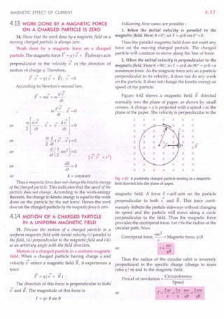 MAGNETIC EFFECT OF CURRENT
4.13 WORK DONE BY A MAGNETIC FORCE
ON A CHARGED PARTICLE IS ZERO
14. Show that the work done by a magnetic field on a
moving charged particle is always zero.
Work done by a magnetic force
~ ~
particle. The magnetic force F = q (v x
on a charged
~
B) always acts
~
perpendicular to the velocity v or the direction of
motion of charge q. Therefore,
~ ~ ~ ~ ~
F.v=q(vx B).v=O
According to Newton's second law,
~
~ ~ dv
F =ma =m--
dt
or
~
dv ~
m--. v =0
dt
!!!. [d -; . -; + s .d -;j= 0
2 dt dt
m d ~ ~
--(v. v)=O
2 dt
~(..!.mv2)=0
dt 2 ~ ~ 2
[v.-v = v ]
or
or
or dK = 0
dt
or K = constant
Thus a magnetic force does not change the kinetic energy
of the charged particle. This indicates that the speed of the
particle does not change. According to the work-energy
theorem, the change in kinetic energy is equal to the work
done on the particle by the net force. Hence the work
done on the charged particle by the magnetic force iszero.
4.14 MOTION OF A CHARGED PARTICLE
IN A UNIFORM MAGNETIC FIELD
15. Discuss the motion of a charged particle in a
uniform magnetic field with initial velocity (i) parallel to
the field, (ii) perpendicular to the magnetic field and (iii)
at an arbitrary angle with the field direction.
Motion of a charged particle in a uniform magnetic
field. When a charged particle having charge q and
~ ~
velocity venters a magnetic field B, it experiences a
force
~ ~ ~
F=q(vxB)
The direction of this force is perpendicular to both
~ ~ -
v and B. The magnitude of this force is
F=qvBsine
4.33
Following three cases are possible:
1. When the initial velocity is parallel to the
magnetic field. Here e = 0°, so F = qvB sin 0° = O.
Thus the parallel magnetic field does not exert any
force on the moving charged particle. The charged
particle will continue to move along the line of force.
2. When the initial velocity is perpendicular to the
magnetic field. Here e = 90°, so F = qvB sin 90° = qvB = a
maximum force. As the magnetic force acts on a particle
perpendicular to its velocity, it does not do any work
on the particle. It does not change the kinetic energy or
speed of the particle.
~
Figure 4.62 shows a magnetic field B directed
normally into the plane of paper, as shown by small
crosses. A charge + q is projected with a speed v in the
plane of the paper. The velocity is perpendicular to the
x x x x x x x
x ~x x x
x x
x x x
x x x
q -7
x xB
x x x x
x x x x
x x x x x
x x x x x x x
Fig. 4.62 A positively charged particle moving in a magnetic
field directed into the plane of paper.
magnetic field. A force F = qvB acts on the particle
~ ~
perpendicular to both v and B. This force conti-
nuously deflects the particle sideways without changing
its speed and the particle will move along a circle
perpendicular to the field. Thus the magnetic force
provides the centripetal force. Let r be the radius of the
circular path. Now
2
Centripetal force, mv = Magnetic force, qvB
r
or
mv
r=-
qB
Thus the radius of the circular orbit is inversely
proportional to the specific charge (charge to mass
ratio q / m) and to the magnetic field.
P . d f revoluti Circumference
eno a revo ution = ----::-----:---
Speed
T _ 2 ttr _ 2 re mv _ 2rem
---;---;'qi3-qs
or
 