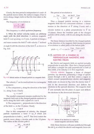 4.34
Clearly, the time period is independent of v and r. If
the particle moves faster, the radius is larger, it has to
move along a larger circle so that the time taken is the
same.
The frequency of revolution is
f.=!=~
c T Tttm
This frequency is called cyclotron frequency.
3. When the initial velocity makes an arbitrary
angle with the field direction. A uniform magnetic
--->
field B is set up along +ve X-axis. A particle of charge q
---> --->
and mass menters the field B with velocity v inclined
--->
at angle 8 with the direction of the field B ,as shown in
Fig. 4.63.
y
z
B
Fig. 4.63 Helical motion of charged particle in a magnetic field.
--->
The velocity v can be resolved into two rectangular
components:
1. The component vII along the direction of the field
i.e., along X-axis. Clearly
vII = v cos 8
The parallel component remains unaffected by the
magnetic field and so the charged particle continues to
move along the field with a speed of v cos 8.
2. The component v1. perpendicular to the direction
of the field i.e., in the YZ-plane. Clearly
v1. =Vsin 8
Due to this component of velocity, the charged
particle experiences a force F = qv1. B which acts
--->
perpendicular to both v1. and B. This force makes the
particle move along a circular path in the YZ-plane.
The radius of the circular path is
r = mv 1. = mv sin 8
qB qB
PHYSICS-XII
The period of revolution is
T _ 2 ttr _ 2rt mv sin 8 _ 2tim
- ~ - v sin 8· qB - qB
Thus a charged particle moving in a uniform
magnetic field has two concurrent motions : a linear
--->
motion in the direction of B (along X-axis) and a
--->
circular motion in a plane perpendicular to B (in
YZ-plane). Hence the resultant path of the charged
particle will be a helix, with its axis along the direction
--->
of B.
The linear distance travelled by the charged particle
in the direction of the magnetic field during its period
of revolution is called pitch of the helical path.
. Tnm 2mllvcos8
pitch = VII x T = v cos 8 x -- = ----
qB qB
4.15 MOTION OF A CHARGE IN
PERPENDICULAR MAGNETIC AND
ELECTRIC FIELDS
x
16. Electric and magnetic fields are applied mutually
perpendicular to each other. Show that a charged particle
will follow a straight line path perpendicular to both of
these fields, if its velocity is E/ B in magnitude.
Velocity selector. Suppose a beam of charged
particles, say electrons, possessing a range of speeds
passes through a slit 51 and then enters a region in
which crossed (perpendicular) electric and magnetic
--->
fields exist. As shown in Fig. 4.64, the electric field E
acts in the downward direction and deflects the
electrons in the upward direction. The magnetic field
--->
B acts normally into the plane of paper and deflects
the electrons in the downward direction.
Electron
• • I I - ,,_
'-X ~~'X,X iA~-~,'_,
 E I '"
, X X / "
, - - .:  De~;c:on '
Region of
crossed fields
v
Fig. 4.64 Motion of an electron in a region of
crossed magnetic and electric fields.
Only those electrons will pass undeflected through
the slit 52 on which the electric and magnetic forces are
 