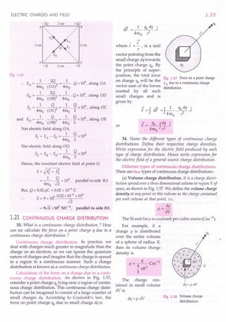 ELECTRIC CHARGES AND FIELD
Fig. 1.56
1 - 2Q 1 4
.. EA= -- . --2 = -- . Q x 10 , along OA
47tEo (OA) 47tEo
1 2Q 1 4
EB= -- . --2 = -- . Q x 10 , along aD
47tEo ( aB) 47tEo
1 Q 1 Q 4
Ec =--'--2 =--.- x10 , along OC
47tEo ( OC) 47tEo 2
1 Q 1 Q 4
and ED =--. --2 =--. - x 10 r along OB
47tEo (OB) 47tEo 2
Net electric field along OA,
1 Q 4
E1 = E - Ec = - . - x 10
A 47tEo 2
Net electric field along Ol),
1 Q 4
E, = EB- ED= -- . - x 10
47tEo 2
Hence, the resultant electric field at point 0,
E=~E12+ Fi
1 Q 4
= 47tEo . .fi x 10, parallel to side BA
But, Q = 0.02 jlC = 0.02 x 10-6 C
.. E= 9 x 109.0.02x~-6 xl04
= 9.fi x 105
Ne1
, parallel to side BA.
1.21 CONTINUOUS CHARGE DISTRIBUTION
33. What is a continuous charge distribution ? How
can we calculate the force on a point charge q due to a
continuous charge distribution ?
Continuous charge distribution. In practice, we
deal with charges much greater in magnitude than the
charge on an electron, so we can ignore the quantum
nature of charges and imagine that the charge is spread
in a region in a continuous manner. Such a charge
distribution is known as a continuous charge distribution.
Calculation of the force on a charge due to a conti-
nuous charge distribution. As shown in Fig. 1.57,
consider a point charge qolying near a region of contin-
uous charge distribution. This continuous charge distri-
bution can be imagined to consist of a large number of
small charges dq. According to Coulomb's law, the
force on point charge qo due to small charge dq is
~
h
" r. .
were r = - , IS a unit
r
vector pointing from the
small charge dq towards
the point charge qo' By
the principle of super-
position, the total force
on charge qo will be the
vector sum of the forces
exerted by all such
small charges and is
given by
1.35
Fig. 1.57 Force on a point charge
q 0 due to a continuous charge
distribution.
~ - f ~ - f 1 qo dq "
F - dr - 47tl;o' T .
r
F=~fdq.;
4m;o ~
34. Name the different types of continuous charge
distributions. Define their respective charge densities.
Write expression for the electric field produced by each
type of charge distribution. Hence write expression for
the electric field of a general source charge distribution.
Different types of continuous charge distributions.
There are threetypes of continuous charge distributions :
(a) Volume charge distribution. It is a charge distri-
bution spread over a three dimensional volume or region Vof
space,as shown in Fig. 1.57. We define the volume charge
density at any point in this volume as the charge contained
per unit volume at that point, i.e.,
dq
p = dV
or
The SI unit for p is coulomb per cubic metre (Cm -3).
For example, if a
charge q is distributed
over the entire volume
of a sphere of radius R,
then its volume charge
density is
p=-q-Cm-3
i 7tR
3
3
The charge con-
tained in small volume
dV is
dq =p dV
dq = p dV
Fig. 1.58 Volume charge
distribution
 