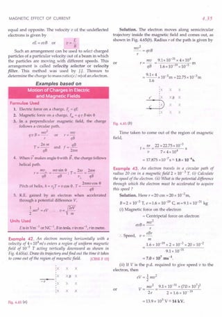 MAGNETIC EFFECT OF CURRENT
equal and opposite. The velocity v of the undeflected
electrons is given by
E
V=-
B
Such an arrangement can be used to select charged
particles of a particular velocity out of a beam in which
the particles are moving with different speeds. This or
arrangement is called velocity selector or velocity
filter. This method was used by II Thomson to
determine the charge to mass ratio (e / m) of an electron.
eE = evB or
Examples based on
Motion of Charges in Electric
and Magnetic Fields
Formulae Used
1. Electric force on a charge, ~ = qE
2. Magnetic force on a charge, F,n = q v Bsin 8
3. In a perpendicular magnetic field, the charge
follows a circular path.
InV2 mv
q v B = -- or r = -
r qB
T = 2n In and f = 3..!!.-
qB 2nm
--> -->
4. When v makes angle 8with B, the charge follows
helical path.
mv.l mv sin 8 21(r 2nm
r=--= ; T=-=--
qB qB v.l qB
2nmvcos 8
Pitch of helix, h = viiT= v cas 8. T = ----
qB
5. K.E. gained by an electron when accelerated
through a potential difference V,
~mv2=ev :. v=~2:::
Units Used
E is in Vm -1 orNe-I, B in tesla, vinms-I, rin metre.
Example 42. An electron moving horizontally with a
velocity of 4 x 104
m/ s enters a region of uniform magnetic
field of 10-5
T acting vertically downward as shown in
Fig. 4.65(a). Draw its trajectory andfind out the time it takes
to come out of the region of magnetic field. [CBSE F 15]
I
:X X X
I
:X XB X
• I
-e I
'X X X
I
I
:X X X
Fig. 4.65 (a)
4.35
Solution. The electron moves along semicircular
trajectory inside the magnetic field and comes out, as
shown in Fig. 4.65(b). Radius r of the path is given by
mv2
-=qvB
r
mv 9.1 x 10-31 x 4 x 104
r=- = m
qB 1.6 x 10-19 x 10-5
= 9.1x 4 x 10-3m =22.75 x 1O-3m
1.6
I
:X X X
I
e :X XB X
:3X X
e I
:x X X
Fig. 4.65 (b)
Time taken to come out of the region of magnetic
field,
ttr 22 x 22.75 x 10-3
t=-= s
v 7x4x104
= 17.875 x 10-7 S ::::.1.8x 10-65•
Example 43. An electron travels in a circular path of
radius 20 em in a magnetic field 2 x 10- 3 T. (i) Calculate
the speed of the electron. (ii) What is the potential difference
through which the electron must be accelerated to acquire
this speed?
Solution. Here r =20 em =20 x la-2
m,
B =2 x 10-3 T, e = 1.6 x 10-19 C, m =9.1 x 10-31 kg
(i) Magnetic force on the electron
= Centripetal force on electron
mv2
evB=--
r
eBr
:. Speed, v =-
m
1.6 x 10-19 x 2 x 10-3 x 20 x 10-2
9.1 x 10-31
= 7.0 x 107
ms-t.
(ii) If V is the p.d. required to give speed v to the
electron, then
eV = 1mv2
2
V = mv2
= 9.1 x 10-31 x (7.0 x 107
)2
2e 2x1.6x1O-19
or
= 13.9 x 103 V ::::.14kV.
 