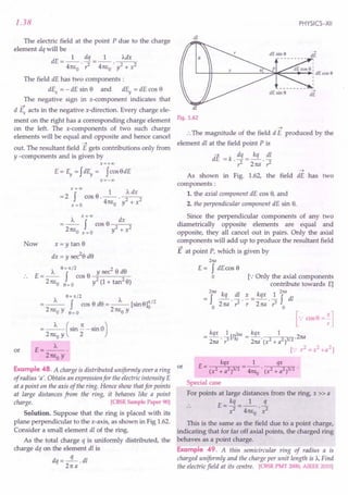 1.38
The electric field at the point P due to the charge
element dq will be
dE=_l_ dq =_1_ ~
4m,0 .?- 4n60
' y2 + x2
The field dE has two components:
dEx = - dE sin e and dEy = dE cos e
The negative sign in x-component indicates that
-+
d Ex acts in the negative x-direction. Every charge ele-
ment on the right has a corresponding charge element
on the left. The x-components of two such charge
elements will be equal and opposite and hence cancel
-+
out. The resultant field E gets contributions only from
y -components and is given by
X=+OO
E = Ey = fdEy = fcos e dE
x=-oo
xf=OO 1 J... dx
=2 cose.--. 2 2
x =0 4n60 y + x
x=oo
J... f dx
=-- cose---
2 n60 x = 0 y2 + x2
Now x = y tan e
dx = y sec2e de
J... 6 = 1t /2 sec2 e de
E = -- f cos o ~y-----;:;---
2n60 6=0 y2(1+tan2e)
J... 6= 1t/2 J...
=-- f cos e de =-- [sine]~/2
2n60 y 6=0 2n60 y
or
J... (. n . 0)
= 2 n6
0
y sm 2" - sm
E=_J..._.
2n60
y
Example 48. A charge is distributed uniformly over a ring or
of radius 'a'. Obtain an expression for the electric intensity E
at a point on the axis of the ring. Hence show that for points
at large distances from the ring, it behaves like a point
charge. [CBSE Sample Paper 90]
Solution. Suppose that the ring is placed with its
plane perpendicular to the x-axis, as shown in Fig 1.62.
Consider a small element dl of the ring.
As the total charge q is uniformly distributed, the
charge dq on the element dl is
dq=-q-.dl
2na
PHYSICS-XII
dl
dl
Fig. 1.62
-+
:. The magnitude of the field dE produced by the
element dl at the field point P is
aE = k . dq = kq . dl
r2 2na r2
-+
As shown in Fig. 1.62, the field dE has two
components:
1. the axial component dE cos e, and
2. the perpendicular component dE sin e.
Since the perpendicular components of any two
diametrically opposite elements are equal and
opposite, they all cancel out in pairs. Only the axial
components will add up to produce the resultant field
E at point P, which is given by
2M
E = f dEcos e
o [.: Only the axial components
contribute towards E]
2M k k 2M
= f -q . dl . .:. = qx. ~ f dl
o 2na ?- r 2na r 0
[.: cos B =;]
E= kqx =_1_ qx
(x2 + a2)3/2 41tEo' (x2 + a2)3/2 •
Special case
For points at large distances from the ring, x » a
E _ kq _ 1 q
- x2 - 4n6 . x2
o
This is the same as the field due to a point charge,
indicating that for far off axial points, the charged ring
behaves as a point charge.
Example 49. A thin semicircular ring of radius a is
charged uniformly and the charge per unit length is J.... Find
the electric field at its centre. [CBSE PMT 2000, AIEEE 2010]
 