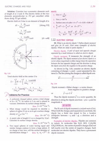 ELECTRIC CHARGES AND FIELD
Solution. Consider two symmetric elements each
of length dl at A and B. The electric fields of the two
elements perpendicular to PO get cancelled while
those along PO get added.
Electric field at 0 due to an element of length dl is
1 dq
dE = ---cosS [Along PO]
41tEo a2
1 Adl
=----cosS
4m,0 a2
[dl = adS]
Fig. 1.63
Total electric field at the centre 0 is
1(/2 1(/2 SdS
E = f dE =2 f _1_Acos
-1(/2 0 41tl:o a
= _1_~[SinS]~/2 =_1_~.1 =_"_.
2 1tl:o a 2 1tl:o a 21tEoa
rproblems for Practice
1. A uniformly charged sphere carries a total charge
of 21tx 1O-12C.Its radius is 5 em and is placed in
vacuum. Determine its surface charge density.
(Ans. 2 x 10-10Cm -2)
2. What charge would be required to electrify a
sphere of radius 15 em so as to get a surface charge
density of 2. " Cm -2 ?
11 r- (Ans, 1.8 x 10-7 C)
3. A metal cube of length 0.1 m is charged by 12~C.
Calculate its surface charge density.
(Ans, 2 x 10-4 Cm -2)
4. Two equal spheres of water having equal and
similar charges coalesce to form a large sphere. If
no charge is lost, how will the surface densities of
electrification change? (Ans. 0"1
: 0"2= 22/3 : 2)
1.39
HINTS
1. Use O"=~.
41tr
2. Use q = 41tr
2
0".
3. Surface area of cube = 6 x /2 = 6 x 0.01 = 0.06 m2.
4 .i 1tR3 = 2 x .i 1tr3 or R = 21/3 r
. 3 3
2
2 - 2
0"1_ q 41t R _ R
2
_ 23 r _ 2/3.
---- --------2 2
0"2 41t?' 2q 2r2 2 r2 .
1.22 ELECTRIC DIPOLE
35. What is an electric dipole ? Define dipole moment
and give its SI unit. Give some examples of electric
dipoles. What are ideal or point dipoles ?
Electric dipole. A pair of equal and opposite charges
separated by a small distance is called an electric dipole.
Dipole moment. It measures the strength of an
electric dipole. The dipole moment of an electric dipole is a
vector whose magnitude is either charge times the separation
between the two opposite charges and the direction is along
the dipole axis from the negative to the positive charge.
As shown in Fig. 1.64, consider an electric dipole
consisting of charges + q and - q and separated by dis-
tance 2 a. The line joining the charges is called dipole axis.
-q
•
+q
•••
..•
p
Fig. 1.64
Dipole moment = Either charge x a vector drawn
from negative to positive charge
or
~ ~
p=qx2a
~
Thus the dipole moment p is a vector quantity. Its
direction is along the dipole axis from - q to + q and its
magnitude is
p= qx2a
The SI unit of dipole moment is coulomb metre (Cm).
When both the charge q and separation 2 a are finite, the
dipole has a finite size (equal to 2 a), a location
(midpoint between + q and - q), a direction and a
strength.
Examples of electric dipoles. Dipoles are common
in nature. In molecules like Hz0' HCI, C2HSOli
C~COOli etc., the centre of positive charges does not
fall exactly over the centre of negative charges. Such
molecules are electric dipoles. They have a permanent
dipole moment.
 