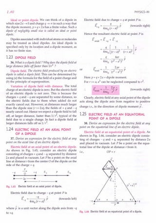 1.40
Ideal or point dipole. We can think of a dipole in
which size 2a ~ 0 and charge q ~ 00 in such a way that
the dipole moment, p = q x 2 a has a finite value. Such a
dipole of negligibly small size is called an ideal or point
dipole.
Dipoles associated with individual atoms or molecules
may be treated as ideal dipoles. An ideal dipole is
specified only by its location and a dipole moment, as
it has no finite size.
1.23 DIPOLE FIELD
36. What is a dipole field? Why does the dipole field at
large distance falls off faster than 1/r2 ?
Dipole field. The electric field produced by an electric or
dipole is called a dipole field. This can be determined by
using (a) the formula for the field of a point charge and
(b) the principle of superposition.
Variation of dipole field with distance. The total
charge of an electric dipole is zero. But the electric field
of an electric dipole is not zero. This is because the
charges + q and - q are separated by some distance, so
the electric fields due to them when added do not
exactly cancel out. However, at distances much larger
than the dipole size (r»2a), the fields of + q and-q
nearly cancel out. Hence we expect a dipole field to fall
off, at larger distance, faster than 1/,1, typical of the
field due to a single charge. In fact a dipole field at
larger distances falls off as 1/ ?
1.24 ELECTRIC FIELD AT AN AXIAL POINT
OF A DIPOLE
37. Derive an expression for the electric field at any
point on the axial line of an electric dipole.
Electric field at an axial point of an electric dipole.
As shown in Fig. 1.65, consider an electric dipole
consisting of charges + q and - q, separated by distance
2a and placed in vacuum. Let P be a point on the axial
line at distance r from the centre 0 of the dipole on the
side of the charge + q.
p
-0 +q s., P E+q
••
---+1-- • ---
.....•
_--+_--_•.
-q
14--- 2a ---..
14 r----~.I
Fig. 1.65 Electric field at an axial point of dipole.
Electric field due to charge - q at point Pis
~ -q"
E = P (towards left)
-q 4nEo (r + al
where p is a unit vector along the dipole axis from -q
to +q.
PHYSICS-XII
Electric field due to charge + q at point Pis
E = q p (towards right)
+q 4nEo (r - al
Hence the resultant electric field at point P is
~ -;:; ~
E axial = 1:, +q + E _q
= 4:EJ(r~a)2 - (r: a)2] P
q 4ar"
= 4nEO . (,1 - a2)2 p
~ 1 2pr"
Eaxial = 4nEo . (,1 _ a2)2 p
Here p = q x 2 a = dipole moment.
For r» a, a2
can be neglected compared to?
~ 1 2p"
Eaxial - -- - p
- 4nEo . r3
(towards right)
Clearly, electric field at any axial point of the dipole
acts along the dipole axis from negative to positive
~
charge i.e., in the direction of dipole moment p .
1.25· ELECTRIC FIELD AT AN EQUATORIAL
POINT OF A DIPOLE
38. Derive an expression for the electric field at any
point on the equatorial line of an electric dipole.
Electric field at an equatorial point of a dipole. As
shown in Fig. 1.66, consider an electric dipole consis-
ting of charges - q and + q, separated by distance 2a
and placed in vacuum. Let P be a point on the equa-
torialline of the dipole at distance r from it.
i.e., OP = r
_q __ ~ __ a
__ ~o~_a__ ~.+q
A ----+ B
P
Fig. 1.66 Electric field at an equatorial point of a dipole.
 