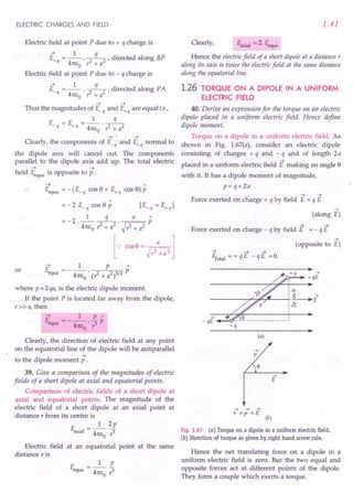 ELECTRIC CHARGES AND FIELD
Electric field at point P due to + q charge is
--+ 1 q .
E+q = --. ~ , directed along BP
41tEo r: + a
Electric field at point P due to - q charge is
--+ 1 q .
E_q = --. ~, directed along PA
41tEo r: + a
--+ --+
Thus the magnitudes of E_q and E+q are equal i.e.,
1 q
E =E =-.--
- q + q 41tEo ?- + a2
--+ --+
Clearly, the components of E_q and E+q normal to
the dipole axis will cancel out. The components
parallel to the dipole axis add up. The total electric
--+ --+
field Eequa is opposite to p .
--+ A
Eequa = -(E_q cos 9 + E+q cos 9) P
=-2E_qcos9p [E_q=E+ql
=-2 _l q_ a p
. 41tEo ?-+ a2
. ~?- + a2
[... 00,0= hl
--+ 1 P A
E =-- P
equa 41tEo . (?- + a2 )3/2
where p = 2qa, is the electric dipole moment.
If the point P is located far away from the dipole,
r»a, then
or
Clearly, the direction of electric field at any point
on the equatorial line of the dipole will be antiparallel
--+
to the dipole moment p .
39. Give a comparison of the magnitudes of electric
fields of a short dipole at axial and equatorial points.
Comparison of electric fields of a short dipole at
axial and equatorial points. The magnitude of the
electric field of a short dipole at an axial point at
distance r from its centre is
E __ 1_2p
axial - 41tEO r3
Electric field at an equatorial point at the same
distance r is
E =_1_£
equa 41tEo?
1.41
Clearly, Eaxial = 2 Eequa
Hence the electric field of a short dipole at a distance r
along its axis is twice the electric field at the same distance
along the equatorial line.
1.26 TORQUE ON A DIPOLE IN A UNIFORM
ELECTRIC FIELD
40. Derive an expression for the torque on an electric
dipole placed in a uniform electric field. Hence define
dipole moment.
Torque on a dipole in a uniform electric field. As
shown in Fig. 1.67(a), consider an electric dipole
consisting of charges + q and - q and of length 2 a
placed in a uniform electric field E making an angle 9
with it. It has a dipole moment of magnitude,
p= q x 2a
• --+ --+
Force exerted on charge + q by field E = q E
--+
(along E)
--+ --+
Force exerted on charge - q by field E = - q E
--+
(opposite to E)
~otal = + q E - q E =O.
------------------------~~ ~
+qE
~
-qE
-q
(a)
~
p
{}
~
E
~ ~ ~
r =p xE
(b)
Fig. 1.67 (a) Torque on a dipole in a uniform electric field.
(b) Direction of torque as given by right hand screw rule.
Hence the net translating force on a dipole in a
uniform electric field is zero. But the two equal and
opposite forces act at different points of the dipole.
They form a couple which exerts a torque.
 
