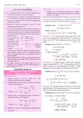 ELECTRIC CHARGES AND FIELD
For Your Knowledge
~ In a uniform electric field, an electric dipole expe-
riences no net force but a non zero torque.
~ As the net forceon a dipole in a uniform electricfield
is zero, therefore, no linear acceleration is produced.
~ 'Torque on a dipole becomes zero when it aligns itself
parallel to the field.
~ Torque on a dipole is maximum when it is held
....
perpendicular to the field E .
~ In a non-uniform electricfield, a dipole experiences a
non zero forceand non zero torque. In the specialcase
when the dipole moment is parallel or antiparallel to
the field, the dipole experiences a zero torque and a
non zero force.
•
-- A non-uniform or A B C
-- • •
specifically an
increasing E-field •
may be represen-
• Directionof
ted by field lines
as shown. Fig.1.69
increasing
E-field
Clearly, EA < EB < Ec
~ The direction ofthe electricfield at an axialpoint ofan
electric dipole is same as that of its dipole moment
and at an equatorial point it is opposite to that of
dipole moment.
~ The strength ofelectricfield at an axialpoint of a short
dipole is twice the strength at the same distance on
the equatorial line.
~ At larger distances, the dipole field (E ex: 1/ r3
)
decreases more rapidly than the electric field of a
point charge (E ex: 1/ r2
).
Formulae Used
1. Dipole moment, p = q x 2a; where 2a is the
distance between the two charges.
2. Dipole field at an axial point at distance r from the
centre of the dipole is
E . =_1_ 2pr
axial 41t EO . (r2 _ a2)2
When r » a, E __ 1_ 2p
axial - 41t E . r3
o
3. Dipole field at an equatorial point at distance r
from the centre of the dipole is
1 p
~a = 41tEo . (? + a2)3/2
When r» a, F. __ 1_ L
"'JUa - 41t E . r3
o
4. Torque, 't = pE sin 9,where 9is the angle between
.... ....
p and E.
1.43
Units Used
Charge q IS m coulomb, distance 2a in metre,
dipole moment p in coulomb metre (Cm), field E
in NC-l
or Vm-l
.
Example 50. Two charges, one + 5 J.1C
and another - 5 J.1C
are placed 1mm apart. Calculate the dipole moment.
[CBSE OD 94C]
Solution. Here q = 5 J.1C
= 5 x 10-6 C,
2a =1 mm =10-3 m
Dipole moment,
p= qx 2a =5 x 10-6 x 10-3 =5 x 10-9
Cm.
Example 51. An electric dipole, when held at 30° with
respect to a uniform electric field of104
NC-l
experiences a
torque of 9 x 10-26 Nm Calculate dipole moment of the
dipole. [CBSE D 96]
Solution. Here S·=30°, E=104 NC-l
,
't =9 x 10-26 Nm
As 't = pE sin S
:. Dipole moment,
r 9 x 10-26 9 x 10-26
p---- -
- E sin S - 104 x sin30° - 104 x 0.5
= 1.8 x 10-29
Cm.
Example 52. An electric dipole consists of two opposite
charges of magnitude 1/3 x 10-7
C, separated by 2 em. The
dipole is placed in an external field of3 x 107
uc:'. What
maximum torque does the electric field exert on the dipole?
Solution. Here q =.!. x 10-7 C, 2a =2 em =0.02 m,
3
E =3 x 107
NCl
't
max
= pE sin 90° = q x 2a x Ex 1
= .!.x 10-7 x 0.02 x 3 x 107 x 1= 0.02 Nm.
3
Example 53. Calculate the electric field due to an electric
dipole of length 10 em having charges of1 J.1C
at an equatorial
point 12 em from the centre of the dipole.
Solution. Here q =1 J.1C
= 10-6 C, r =12 em =0.12 m,
2a =10 em, a = 5 em =0.05 m
E =_1_ 2qa
equa 41tEo' (1+ a2)3/2
9x 109
x2 x 10-6 x 0.05
(0.122 + 0.052)3/2
9x 100
(0.13)3
 