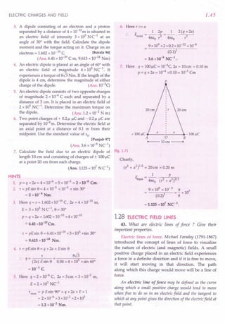 ELECTRIC CHARGES AND FIELD
3. A dipole consisting of an electron and a proton
separated by a distance of 4 x 1O-10mis situated in
an electric field of intensity 3 x 105 N C-1 at an
angle of 30° with the field. Calculate the dipole
moment and the torque acting on it. Charge on an
electron = 1.602 x 10-19 C. lKerala 94]
(Ans. 6.41 x 10-29C m, 9.615 x 10-24 Nm)
4. An electric dipole is placed at an angle of 60° with
an electric field of magnitude 4 x 105
NC-1. It
experiences a torque of sJ3Nm. If the length of the
dipole is 4 em, determine the magnitude of either
charge of the dipole. (Ans. 1O-3
q
5. An electric dipole consists of two opposite charges
of magnitude 2 x 10-6 C each and separated by a
distance of 3 ern. It is placed in an electric field of
2 x 105
NC-1. Determine the maximum torque on
the dipole. (Ans. 1.2 x 10-2 N m)
6. Two point charges of + 0.21.1I.ICand - 0.21.1I.ICare
separated by 10-8m. Determine the electric field at
an axial point at a distance of 0.1 m from their
midpoint. Use the standard value of &0'
[Punjab 97]
(Ans. 3.6 x 10-9
NC1
)
7. Calculate the field due to an electric dipole of
length 10 cm and consisting of charges of ± lOOI.lC
at a point 20 ern from each charge.
(Ans. 1125 x 107
N C1
)
HINTS
1. P = q x 2a = 4 x 10-6 x 5 x 10-3 = 2 x10-a Cm.
2. "t = pE sin e = 4 x 10-5 x 10-3 x sin 30°
= 2 x10-8
Nm.
3. Here q = e = 1.602 x 10-19C, 2a = 4 x 10-10 m,
E = 3 x 105 N C1
, e= 30°
P = q x 2a = 1602 x 10-19x4 x 10-10
.::::
6.41 x10-29 Cm.
"t = pE sin e = 6.41x 10-29x3 x 105 xsin 30°
= 9.615 x 10-24 Nm.
4. "t = pE sin e = q x 2a x E sin e
"t sJ3
.. q- -
- (2a) E sin e - 0.04 x 4 x 105 xsin 60°
= 10-3 C.
5. Here q = 2 x 10-6 C, 2a = 3 ern = 3 x 10-2 m,
E=2x105
NC1
"t max = P E sin 90° = q x 2a x E x 1
= 2x10-6 x3xlO-2 x2x105
= 1.2 x 10-2
Nm.
1.45
6. Here r» a
E __ 1_2p=_1_ 2(qx2a)
. . axial - 41tE ,3 41tE r3
o 0
9x109 x2xO.2xlO-12 x10-8
(0.1)2
= 3.6 x 10-9
NCt
.,
7. Here q = lOOI.lC= 10-4C, 2a = 10em = 0.10 m
p = q x 2a = 10-4 xO.10= 10-5 Cm
p
+ 100IlC a a - 100IlC
A 0 B
I+---- 10ern ------+I
Fig. 1.71
Clearly,
(r2
+ a2
)1/2 = 20 em = 0.20 m
1 p
Et,qua = 47teo . (? + a2)3/2
9 x 109 x 10- 5 9 7
---...,,-- = - x 10
(0.2)3 8
= 1.125 x 107
NCt.
1.28 ELECTRIC FIELD LINES
43. What are electric lines of force ? Give their
important properties.
Electric lines of force. Michael Faraday (1791-1867)
introduced the concept of lines of force to visualize
the nature of electric (and magnetic) fields. A small
positive charge placed in an electric field experiences
a force in a definite direction and if it is free to move,
it will start moving in that direction. The path
along which this charge would move will be a line of
force.
An electric line of force may be defined as the curve
along which a small positive charge would tend to move
when free to do so in an electric field and the tangent to
which at any point gives the direction of the electricfield at
that point.
 
