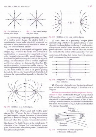 ELECTRIC CHARGES AND FIELD
Fig. 1.74 Field lines of a
positive point charge.
Fig. 1.75 Field lines of a nega-
tive point charge.
(ii) Field lines of a negative point charge. Like that
of a positive point charge, the electric field of a
negative point charge is also spherically symmetric but
the lines of force point radially inwards as shown in
Fig. 1.75. They start from infinity.
(iii) Field lines of two equal and opposite point
charges. Fig. 1.76 shows the electric lines of force of an
electric dipole i.e., a system of two equal and opposite
point charges (± q) separated by a small distance. They
start from the positive charge and end on the negative
charge. The lines of force seem to contract lengthwise
as if the two charges are being pulled together. This
explains attraction between two unlike charges. The
field is cylindrically symmetric about the dipole axis
i.e., the field pattern is same in all planes passing
through the dipole axis. Clearly, the electric field at all
points on the equatorial line is parallel to the axis of the
dipole.
~E
I
Fig. 1.76 Field lines of an electric dipole.
(iv) Field lines of two equal and positive point
charges. Fig. 1.77 shows the lines of force of two equal
and positive point charges. They seem to exert a lateral
pressure as if the two charges are being pushed away
from each other. This explains repulsion between two
->
like charges. The field E is zero at the middle point N
of the join of two charges. This point is called neutral
point from which no line of force passes. This field also
has cylindrical symmetry.
1.47
}--- ...~---;
N
Fig. 1.77 Field lines of two equal positive charges.
(v) Field lines of a positively charged plane
conductor. Fig. 1.78 shows the pattern of lines of force
of positively charged plane conductor. A small positive
charge would tend to move normally away from the
plane conductor. Thus the lines of force are parallel
and normal to the surface of the conductor. They are
->
equispaced, indicating that electric field E is uniform
at all points near the plane conductor.
r--
+
+
+
+
+
+
---
Fig. 1.78 Field pattern of a positively charged
plane conductor.
45. What is the relation between the density of lines of
force and the electric field strength ? Illustrate it in a
diagram.
Relation between electric field strength and density
of lines of force. Electric field strength is proportional
to the density of lines of force i.e., electric field strength
at a point is proportional to the number of lines of force
cutting a unit area element placed normal to the field at
that point. As illustrated in Fig. 1.79, the electric field at
P is stronger than at Q.
Region of
weak field
Region of
strong field
Fig. 1.79 Density of lines of force is proportional
to the electric field strength.
 