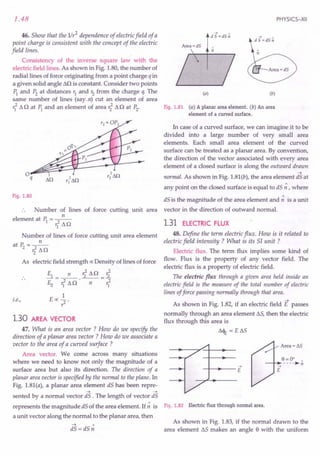 1.48
46. Show that the 1Ir2 dependence of electric field of a
point charge is consistent with the concept of the electric
field lines.
Consistency of the inverse square law with the
electric field lines. As shown in Fig. 1.80, the number of
radial lines of force originating from a point charge q in
a given solid angle .Ml is constant. Consider two points
PI and P2
at distances r1
and r2
from the charge q. The
same number of lines (say n) cut an element of area
rf 11o at ~ and an element of area r?11n at P2.
PHYSICS-XII
--+ ,
d S =dS n
(a) (b)
. Fig. 1.81 (a) A planar area element. (b) An area
element of a curved surface.
In case of a curved surface, we can imagine it to be
divided into a large number of very small area
elements. Each small area element of the curved
surface can be treated as a planar area. By convention,
the direction of the vector associated with every area
element of a closed surface is along the outward drawn
~
normal. As shown in Fig. 1.81(b), the area element dS at
any point on the closed surface is equal to dS ~ , where
Fig. 1.80 dS is the magnitude of the area element and ~ is a unit
Number of lines of force cutting unit area vector in the direction of outward normal.
n
element at PI = rf lln 1.31 ELECTRIC FLUX
Number of lines of force cutting unit area element
n
atP2=~
'211n
As electric field strength ex: Density of lines of force
El_ n r?lln_r?
E2 rflln'-n--rf
1
E ex: ?
i.e.,
1.30 AREA VECTOR
47. What is an area vector ? How do we specify the
direction of a planar area vector ? How do we associate a.
vector to the area of a curved surface ?
Area vector. We corne across many situations
where we need to know not only the magnitude of a
surface area but also its direction. The direction of a
planar area vector is specified by the normal to the plane. In
Fig. 1.81(a), a planar area element dS has been repre-
~ ~
sented by a normal vector dS . The length of vector dS
represents the magnitude .dSof the area element. If ~ is
a unit vector along the normal to the planar area, then
~ "
dS = dS n
48. Define the term electric flux. How is it related to
electric field intensity ? What is its 51 unit ?
Electric flux. The term flux implies some kind of
flow. Flux is the property of any vector field. The
electric flux is a property of electric field.
The electric flux through a given area held inside an
electric field is the measure of the total number of electric
lines offorce passing normally through that area.
As shown in Fig. 1.82, if an electric field E passes
normally through an area element llS, then the electric
flux through this area is
1l<l1; = e ss
--+
-+- •...
--E
Fig. 1.82 Electric flux through normal area.
As shown in Fig. 1.83, if the normal drawn to the
area element llSmakes an angle e with the uniform
 