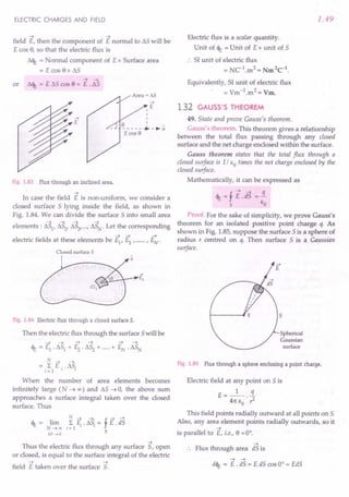 ELECTRIC CHARGES AND FIELD
~ ~
field E, then the component of E normal to t::,.S will be
E cos 8, so that the electric flux is
t::,.<It = Normal component of E x Surface area
= E cos 8 x t::,.S
~ ~
or t::,.<It = E t::,.S cos 8 = E . IlS
....
E
Fig. 1.83 Flux through an inclined area.
~
In case the field E is non-uniform, we consider a
closed surface 5 lying inside the field, as shown in
Fig. 1.84. We can divide the surface 5 into small area
~ ~ ~ ~
elements: IlS1, IlS2, IlS3, ...r IlSN. Let the corresponding
~ ~ ~
electric fields at these elements be E1
, ~ , r EN"
Closed surface 5 ,
n
Fig. 1.84 Electric flux through a closed surface S.
Then the electric flux through the surface 5will be
N ~ ~
= L E .. IlS.
; = 1 I I
When the number of area elements becomes
infinitely large (N ~ 00) and IlS ~ 0, the above sum
approaches a surface integral taken over the closed
surface. Thus
N ~ ~ f ~ ~
<It = lim L E .. t::,.S.= E . dS
N~oo ;=1 I I
6S ...•0 S
~
Thus the electric flux through any surface 5, open
or closed, is equal to the surface integral of the electric
~ ~
field E taken over the surface S.
1.49
Electric flux is a scalar quantity.
Unit of <It = Unit of E x unit of 5
:. 51 unit of electric flux
= NC-1.m2 = Nm2C-1.
Equivalently, 51 unit of electric flux
= Vm-1.m2 = Vm.
1.32 GAUSS'S THEOREM
49. State and prove Gauss's theorem .
Gauss's theorem. This theorem gives a relationship
between the total flux passing through any closed
surface and the net charge enclosed within the surface.
Gauss theorem states that the total flux through a
closed surface is 1/ So times the net charge enclosed by the
closed surface.
Mathematically, it can be expressed as
<It = f E.d'S =!L
s So
Proof. For the sake of simplicity, we prove Gauss's
theorem for an isolated positive point charge q. As
shown in Fig. 1.85, suppose the surface 5 is a sphere of
radius r centred on q. Then surface 5 is a Gaussian
surface.
«
Spherical
Gaussian
surface
Fig. 1.85 Flux through a sphere enclosing a point charge.
Electric field at any point on 5 is
E=_1_ .!J..
411:So . ,2
This field points radially outward at all points on S.
Also, any area element points radially outwards, so it
~
is parallel to E, i.e., 8 = 0°.
~
Flux through area dS is
~ ~
d<lt= E . dS = E dS cos 0° = EdS
 