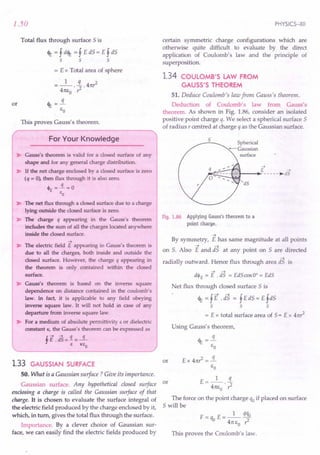 1.50
Total flux through surface S is
eIE = f delE = f E dS = E f dS
s s s
= E x Total area of sphere
= _1_. ~ .4n?
4m;0 r:
or eIE =!L
£0
This proves Gauss's theorem.
For Your Knowledge
~ Gauss's theorem is valid for a closed surface of any
shape and for any general charge distribution.
~ If the net charge enclosed by a closed surface is zero
(q = O~ then flux through it is also zero.
~E = -.i. = 0
"0
~ The net flux through a closed surface due to a charge
lying outside the closed surface is zero.
~ The charge q appearing in the Gauss's theorem
includes the sum of all the charges located anywhere
inside the closed surface.
->
~ The electric field E appearing in Gauss's theorem is
due to all the charges, both inside and outside the
closed surface. However, the charge q appearing in
the theorem is only contained within the closed
surface.
~ Gauss's theorem is based on the inverse square
dependence on distance contained in the coulomb's
law. In fact, it is applicable to any field obeying
inverse square law. It will not hold in case of any
departure from inverse square law.
~ For a medium of absolute permittivity" or dielectric
constant K, the Gauss's theorem can be expressed as
tE.dS=1=~
s K"O
1.33 GAUSSIAN SURFACE
50. What is a Gaussian surface? Give its importance.
Gaussian surface. Any hypothetical closed surface or
enclosing a charge is called the Gaussian surface of that
charge. It is chosen to evaluate the surface integral of
the electric field produced by the charge enclosed by it,
which, in turn, gives the total flux through the surface.
Importance. By a clever choice of Gaussian sur-
face, we can easily find the electric fields produced by
PHYSICS-XII
certain symmetric charge configurations which are
otherwise quite difficult to evaluate by the direct
application of Coulomb's law and the principle of
superposition.
1.34 COULOMB'S LAW FROM
GAUSS'S THEOREM
51. Deduce Coulomb's law from Gauss's theorem.
Deduction of Coulomb's law from Gauss's
theorem. As shown in Fig. 1.86, consider an isolated
positive point charge q. We select a spherical surface 5
of radius r centred at charge q as the Gaussian surface.
5
Spherical
-Gaussian
surface
E ->
--+- -----~dS
dS
Fig. 1.86 Applying Gauss's theorem to a
point charge.
->
By symmetry, E has same magnitude at all points
on S. Also E and is at any point on 5 are directed
->
radially outward, Hence flux through area dS is
--> -->
dh = E . dS = EdScosO° = EdS
Net flux through closed surface 5 is
eIE = fE .dS = f EdS = E fdS
s s s
= E x total surface area of S= E x 4n?
Using Gauss's theorem,
or
E=_l_ !L
4n£o . ?
The force on the point charge qo if placed on surface
5 will be
F= q E= _1_ qqo
o 4n£o?
This proves the Coulomb's law.
 