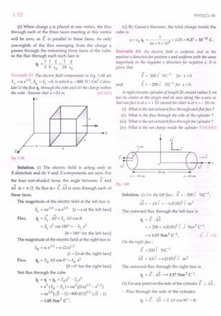 1.52
(b) When charge q is placed at one vertex, the flux
through each of the three faces meeting at this vertex
-+
will be zero, as E is parallel to these faces. As only
one-eighth of the flux emerging from the charge q
passes through the remaining three faces of the cube,
so the flux through each such face is
<Pt: = !.!.!L =~.!L
3 8 EO 24 EO
Example 63. The electric field components in Fig. 1.88 are
Ex = a xl/2, Ey = Ez =0, in which a =800 N / C~. Calcu-
late (i) theflux <Pt: through the cube and (ii) the charge within
the cube. Assume that a = 0.1 m [NCERT]
y
a
~----4---~-----+---+----~x
Z
Fig. 1.88
Solution. (i) The electric field is acting only in
X-direction and its Y-and Z-components are zero. For
-+
the four non-shaded faces, the angle between E and
-+ -+ -+
toS is + 1t / 2. So flux ~ = E. toS is zero through each of
these faces.
The magnitude of the electric field at the left face is
EL = ax1
/
2
= a a1
/
2
[x = a at the left face]
-+ -+
Flux, <It = EL . toS = EL toS cas 9
= EL a2
cas 180° = - EL a2
[9 = 180° for the left face]
The magnitude of the electric field at the right face is
ER = a xl/2 = a (2 a)1/2
[x =2a at the right face]
Flux, <IR= ER toS cas 0° = ER a2
[9 = 0° for the right face]
Net flux through the cube
cJt = <It +<IR = ERa2
- ELa2
= a2 (ER - EL
) = aa2 [(2a)1/2 - a1/2]
= aa5
/
2
[./i -1] =800 (0.1)5/2 (./i -1)
= 1.05 Nm2
C1
•
PHYSICS-XII
(ii) By Gauss's theorem, the total charge inside the
cube is
q = EO cJt = 1 9 x 1.05 = 9.27 x 10-12
C.
41t x 9 x 10
Example 64. An electric field is uniform, and in the
positive x direction for positive x and uniform with the same
magnitude in the negative x direction for negative x. It is
given that
and
-+ " 1
E = 200 i NC for x > 0
-+ " 1
E = - 200 i NC for x < o.
A right circular cylinder of length 20 emand radius 5 em
has its centre at the origin and its axis along the x-axis so
that oneface is at x = + 10 emand the other is at x = -10 em
(i) What is the net outward flux through eachflat face?
(ii) What is the flux through the side of the cylinder?
(iii) What is the net outward flux through the cylinder?
(iv) What is the net charge inside the cylinder? [NCERT]
y
San
->
-£
->
£
o,~--------~--+-->'-~x
65
14-------- 20
an
Fig. 1.89
-+ "
Solution. (i) On the left face: E= - 200 i NC1
,
-+ " 2" 2
toS = - toS i = - 1t (0.05) i m
The outward flux through the left face is
-+ -+
cJt = E . toS
= + 200 x 1t (0.05)2 i .i Nm2 C1
.
=+ 1.57 Nm2 C1• [i" . t =1]
On the right face;
E =200 i NCJ
~ 1 21
toS = toS i = 1t (0.05) i
The outward flux through the right face is
-+ -+ 2 1
cJt = E .as =+ 1.57 Nm C.
-+ -+
(ii) For any point on the side of the cylinder E J.. toS ,
:. Flux through the side of the cylinder,
-+ -+
cJt = E. toS = E toS cas 90° = o.
 