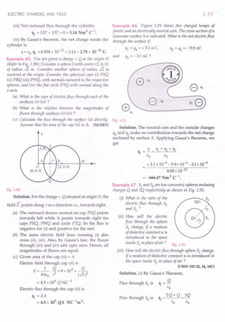 ELECTRIC CHARGES AND FIELD
(iii) Net outward flux through the cylinder,
<It = 157 + 157 + 0= 3.14 Nm 2 c'.
(iv) By Gauss's theorem, the net charge inside the
cylinder is
q = EO <It =8.854 x 10-12 x 3.14 = 2.78 x 10-11
C.
Example 65. You are given a charge + Q at the origin 0
(Refer to Fig. 1.90). Consider a sphere 5 with centre (2, 0, 0)
of radius .J2 m. Consider another sphere of radius .J2 m
centered at the origin. Consider the spherical caps (i) P5Q
(ii) PRQ (iii) PWQ, with normals outward to the respective
spheres, and (iu) the flat circle PTQ with normal along the
x-axis.
(a) What is the sign of electric flux through each of the
surfaces (i)-(iv) ?
(b) What is the relation between the magnitudes of
fluxes through surfaces (i)-(iv) ?
(c) Calculate the flux through the surface (ii) directly.
Assume that the area of the cap (ii) is A. [NCERT]
y
Fig. 1.90
Solution. For the charge + Q situated at origin 0, the
-+
field E points along +vex-direction i.e., towards right.
(a) The outward drawn normal on cap P5Q points
towards left while it points towards right for
caps PRQ, PWQ and circle PTQ. SO the flux is
negative for (i) and positive for the rest.
(b) The same electric field lines crossing (i) also
cross (ii), (iii). Also, by Gauss's law, the fluxes
through (iii) and (iv) add upto zero. Hence, all
magnitudes of fluxes are equal.
(c) Given area of the cap (ii) = A
Electric field through cap (ii) is
E = _1_. Q =9 x 109 x ----.fL
41[E
O
? (.J2)2
= 4.5 x 109 Q NC-1
Electric flux through the cap (ii) is
<It = EA
= 4.5 x 109 QA NC-1m 2.
1.53
Example 66. Figure 1.91 shows five charged lumps of
plastic and an electrically neutral coin. The cross-section of a
Gaussian surface 5is indicated. What is the net electricflux
through the surface if
q1 = q4 =+3.1 n C, q2 = qs =-5.9 nC
and q3 = -3.1 nC?
Fig. 1.91
Solution. The neutral coin and the outside charges
q4and qs make no contribution towards the net charge
enclosed by surface 5. Applying Gauss's theorem, we
get
<It = !L = q1 + q2 + q3
EO EO
+ 3.1 x 10-9 -5.9x 10-9 -3.1x 10-9
8.85 x 10-12
= -666.67 Nm2 C-1•
Example 67. 51 and 52 are two concentric spheres enclosing
charges Q and 2Q respectively as shown in Fig. 1.92.
(i) What is the ratio of the
electric flux through 51
and 52 ?
(ii) How will the electric
flux through the sphere
51 change, if a medium
of dielectric constant K is
introduced in the space
inside 51 in place of air? Fig. 1.92
(iii) How will the electricflux through sphere 51 change,
if a medium of dielectric constant K is introduced in
the space inside 52 in place of air ?
[CBSE 00 02, 14, 14C]
Solution. (i) By Gauss's Theorem,
Flux through 51 is <1 = Q
EO
th __ 2Q+ Q __3Q
Flux through 52 is 't2
EO EO
 