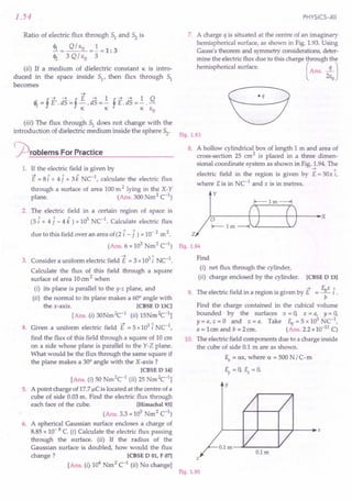 2. The electric field in a certain region of space is
(5 i+ 41- 4 k) x 105 NC1
. Calculate electric flux
due to this field over an area of(2 i-1) x 10- 2 m 2. Z
(Ans. 6 x 103
Nm2
C1
) Fig.1.94
1.54
Ratio of electric flux through 51 and 52 is
4>r = Q /Eo =! = 1: 3
~ 3 QI EO 3
(ii) If a medium of dielectric constant 1C is intro-
duced in the space inside 51' then flux through 51
becomes
(iii) The flux through 51 does not change with the
introduction of dielectric medium inside the sphere 52'
~rOblems For Practice
1. If the electric field is given by
~ 1 1 1 1
E = 8 i + 4j + 3k NC- , calculate the electric flux
through a surface of area 100m 2 lying in the X- Y
plane. (Ans. 300 Nm2 C1
)
--> A
3. Consider a uniform electric field E = 3 x103i NC-1.
Calculate the flux of this field through a square
surface of area 10em2 when
(i) its plane is parallel to the y-z plane, and
(ii) the normal to its plane makes a 60° angle with
the x-axis. [CBSE D 13C]
[Ans. (i) 30Nm2c-1 (ii) 15Nm2c-1]
4. Given a uniform electric field E = 5x103 i NC-1,
find the flux of this field through a square of 10 cm
on a side whose plane is parallel to the Y-Z plane.
What would be the flux through the same square if
the plane makes a 30° angle with the X -axis?
[CBSE D 14]
[Ans. (i) 50 Nm2
C1
(ii) 25 Nm2c-1]
5. A point charge of 17.7IlCis located at the centre of a
cube of side 0.03m. Find the electric flux through
each face of the cube. [Himachal 93]
(Ans. 3.3 x 105
Nm2 C
1
)
6. A spherical Gaussian surface encloses a charge of
8.85 x 10- 8 C. (i) Calculate the electric flux passing
through the surface. (ii) If the radius of the
Gaussian surface is doubled, how would the flux
change? [CBSE DOl, F 07]
[Ans. (i) 104
Nm2 C1
(ii) No change]
PHYSICS-XII
7. A charge q is situated at the centre of an imaginary
hemispherical surface, as shown in Fig. 1.93.Using
Gauss's theorem and symmetry considerations, deter-
mine the electric flux due to this charge through the
hemispherical surface. (Ans. ...!LJ
2Eo
eq
Fig.1.93
8. A hollow cylindrical box of length 1 m and area of
cross-section 25 em2 is placed in a three dimen-
sional coordinate system as shown in Fig. 1.94.The
--> A
electric field in the region is given by E = sax i,
where Eis in NC-1
and x is in metres.
y
~--------r-+------+~r----'X
Find
(i) net flux through the cylinder,
(ii) charge enclosed by the cylinder. [CBSE D 13]
-+ fux 1
9. The electric field in a region is given by E = - i .
b
Find the charge contained in the cubical volume
bounded by the surfaces x = a, x = a, y = a,
y = a, z = a and z = a. Take fu = 5 x 103 NC-1,
a = 1em and b = 2 em. (Ans. 2.2 x10-12C)
10. The electric field components due to a charge inside
the cube of side 0.1 m are as shown.
Ex = ax, where a = 500 N /C-m
~=O, ~=O.
y
z
Fig.1.95
 