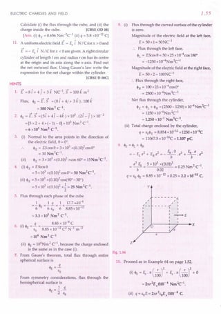 ELECTRIC CHARGES AND FIELD
Calculate (i) the flux through the cube, and (ii) the
charge inside the cube. [CBSE OD 08]
[Ans. (i) $E = 0.656 Nm -2C
1
(ii) q = 5.8 x10-12 CJ
-4 A
11. A uniform electric field E = Ex i N / C for x > 0and
-4 A
E = - Ex i N / C for x < 0are given. A right circular
cylinder of length I em and radius, em has its centre
at the origin and its axis along the x-axis. Find out
the net outward flux. Using Gauss's law write the
expression for the net charge within the cylinder.
[CBSE D 08C]
HINTS
-4 / 1 1 1 -4 /I. 2
1. E = 8 i + 4 j + 3 k NC , 5 = 100 k m
~ ~ 1 1 1
Flux, $E = E. 5 = (8 i + 4j + 3 k ).100 k
=300Nm2
C1
•
~....... 1 1 1 5 A / 2
2. $E=E.5 =(5i+4j-4k)xlO .(2i-j)xlO-
= [5 x 2 + 4 x (- 1)- 0] x 103
Nm 2 C1
.
= 6 x103
Nm2
C-1
•
3. (i) Normal to the area points in the direction of
the electric field, 9 = 00
•
$E = E5 cos 9 = 3 x103 x(0.10)2cos 00
= 30 Nm2
C1
.
(ii) $E = 3x103 x(0.10)2 xcos 60°= 15Nm2C1
.
4. (I) $E = EScos9
= 5 x 103 x(0.10)2cosOo= 50 Nm2
C1
•
(il) $E =5x103 x(0.1O)2cos(900-300)
=5x103 x(0.10)2 x..! = 25 Nm2C1•
2
5. Flux through each phase of the cube
1 1 q 1 17.740-6
="6 $E="6 Eo ="6 x 8.85 x 10 12
= 3.3 x105
Nm2
C-1
•
. q 8.85 x 10-8
C
6. (I) $E = EO= 8.85 x 10-12C2 N-1 m-2
=104 Nm2
C-1
(ii) $E = 104Nm 2 C-1
, because the charge enclosed
is the same as in the case (i).
7. From Gauss's theorem, total flux through entire
spherical surface is
~=..i
E E
o
From symmetry considerations, flux through the
hemispherical surface is
$ =l. s.
E 2' Eo
1.55
8. (i) Flux through the curved surface of the cylinder
is zero.
Magnitude of the electric field at the left face,
E = 50x1= 50NC1
:. Flux through the left face,
$1.= EScos9=50x25xlO-4cosl80°
= -1250 x10-4NmZc-l
Magnitude of the electric field at the right face,
E= 5Ox2= 100NC1
:. Flux through the right face,
h = 1OOx25x10-4cosOo
= 2500 x 10-4Nm Zc-l
Net ~ux through the cylinder,
$E = $1.+$R = (2500-1250) x 10-4Nm Zc-l
= 1250 x10-4Nm Zc-l
= 1.250 x10-1
Nm2
C-1
.
(ii) Total charge enclosed by the cylinder,
q = EO$
E = 8.854 x10-12x 1250 x 10-4C
= 11067.5x 1O-16C= 1.107 pC
9. $E = <PI. + $R
= _ EI. a2 + ERa2 = _ EU . 0 . a2 + EU· a . a2
b b
= a
3
EU = 5 x 10
3
x(0.01)3 = 0.25 Nm2 ct.
b 0.02
q = Eo$E= 8.85 x 10-12 x 0.25 = 2.2 x10-u C.
y
- - - - - - -"'j
,
, I
____ oJ I
I I
I I
I -r-+E
I I
I I
~----~--~--~~X
,
,
/- -
I
I
I
I
I
I
I
I
z
Fig. 1.96
11. Proceed as in Example 64 on page 1.52.
(i) $E = Ex . 7t(_,_)2 + S.7t(_,_)2 + 0
100 100
=27tT2Ex
(10)-4 NmZc-l.
(ii) q=EoE=27tT2
EoEx(10)-4 C
 