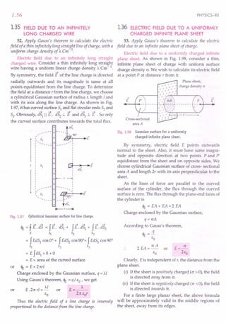 1.56
1.35 FIELD DUE TO AN INFINITELY
LONG CHARGED WIRE
52. Apply Gauss's theorem to calculate the electric
field of a thin infinitely long straight line of charge, with a
uniform charge density of ): em-1
.
Electric field due to an infinitely long straight
charged wire. Consider a thin infinitely long straight
wire having a uniform linear charge density A Cm - 1.
By symmetry, the field E of the line charge is directed
radially outwards and its magnitude is same at all
points equidistant from the line charge. To determine
the field at a distance r from the line charge, we choose
a cylindrical Gaussian surface of radius r, length Iand
with its axis along the line charge. As shown in Fig.
1.97, it has curved surface 51 and flat circular ends 52 and
53'Obviously, aS1
II E, iS2
.l E and iS3.l E .So only
the curved surface contributes towards the total flux.
_---- : ~dS,
,- .. 90°
(s + E
' .....
~ + --';:
I
I
I
I
I
I
I
I
r""] ~ ~E
~ :
dS,
+
+
+
+
+ I
I
I
r ---o!
I
I
I
I
I ••••. - + ...
_.. I
::, S3 + r~~1
E
------ + --- --
+ is)
I+--r--+t
+
+
+
Fig. 1.97 Cylindrical Gaussian surface for line charge.
<It = f E. dS = f E. dS1 + f E. dS2 + f E. dS3
5 S:i 52 53
= f Ed51
cos 0° + f Ed52
cos 90°+ f Ed53
cos 90°
S:i ~ ~
= E fd51 +0 + 0
= E x area of the curved surface
or <It = E x Tnr!
Charge enclosed by the Gaussian surface, q = Al
Using Gauss's theorem, <It = q / EO' we get
Al A
or E .21t rl = - or E = --
EO 21t Eor
Thus the electric field of a line charge is inversely
proportional to the distance from the line charge.
PHYSICS-XII
1.36 ELECTRIC FIELD DUE TO A UNIFORMLY
CHARGED INFINITE PLANE SHEET
53. Apply Gauss's theorem to calculate the electric
field due to an infinite plane sheet of charge.
Electric field due to a uniformly charged infinite
plane sheet. As shown in Fig. 1.98, consider a thin,
infinite plane sheet of charge with uniform surface
charge density cr. We wish to calculate its electric field
at a point P at distance r from it.
+ Plane sheet,
-+- -
- .•..•._ .•. + -+- charge density cr
+ -r + + +
.,.-+-+-+--+--+-
,..-,:----1 + +..,.. .j +
,j.. -+- + '
-+-' crA '
.•. I
-+- - - - - T - - - - - - -
+ + '
..•. + .'
~~--1 ...
+-+-~~r---~~
-+- + -e- ,....---.-~
.-+-tt-+-"'
-+- •
E
->
E
Cross-sectional
area A
Fig. 1.98 Gaussian surface for a uniformly
charged infinite plane sheet.
By symmetry, electric field E points outwards
normal to the sheet. Also, it must have same magni-
tude and opposite direction at two points P and P'
equidistant from the sheet and on opposite sides. We
choose cylindrical Gaussian surface of cross- sectional
area A and length 2r with its axis perpendicular to the
sheet.
As the lines of force are parallel to the curved
surface of the cylinder, the flux through the curved
surface is zero. The flux through the plane-end faces of
the cylinder is
<It = EA + EA =2 EA
Charge enclosed by the Gaussian surface,
q= crA
According to Gauss's theorem,
<It .:«
EO
2 EA = cr A or E = ~
EO 2Eo
Clearly, Eis independent of r, the distance from the
plane sheet.
(i) If the sheet is positively charged (o > 0), the field
is directed away from it.
(ii) If the sheet is negatively charged (o <0), the field
is directed towards it.
For a finite large planar sheet, the above formula
will be approximately valid in the middle regions of
the sheet, away from its edges.
 