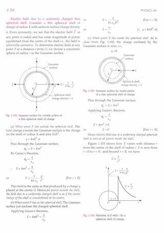 1.58
Electric field due to a uniformly charged thin
spherical shell. Consider a thin spherical shell of
charge of radius R with uniform surface charge density
~
cr. From symmetry, we see that the electric field E at
any point is radial and has same magnitude at points
equidistant from the centre of the shell i.e., the field is
spherically symmetric. To determine electric field at any
point P at a distance r from 0, we choose a concentric
sphere of radius r as the Gaussian surface.
E
Gaussian
,,/ - - _~ surface
.: ~;::::::JC:::::::::--.... "
I ,
I 
I 
I 
I 
£..--+-'-H Ir-----'-++-.;'r--~ E = _1 .i.
~ IP 4rcso ,;l
 ,
 I
 I
" '~r:::::::::::;..-" ~ Spherical shell,
............. "'....
;' charge density = 0'
£
Fig. 1.101 Gaussian surface for outside points of
a thin spherical shell of charge.
(a) When point P lies outside the spherical shell. The
total charge q inside the Gaussian surface is the charge
on the shell of radius R and area 4n:R2
.
q = 4n:R2
c
Flux through the Gaussian surface,
cl>E = E x 4n:?
By Gauss's theorem,
q
cl>E =-
go
£ x 41t? = .!i.
go
t: __ 1_ !L
- 4n: go . ?
This field is the same as that produced by a charge q
placed at the centre 0. Hence for points outside the shell,
the field due to a uniformly charged shell is as if the entire
charge of the shell is concentrated at its centre.
(b) When point P lies on the spherical shell. The Gaussian
surface just encloses the charged spherical shell.
Applying Gauss's theorem,
£ x 41tR2 = .!i.
go
or [For r » R]
PHYSICS-XII
E= q
4n: goR2
t: = 5!..
go
(c) When point P lies inside the spherical shell. As is
clear from Fig. 1.102, the charge enclosed by the
Gaussian surface is zero, i.e.,
or [For r= R]
or
q=O
Gaussian
surface
r---i~-++---i~£
Fig. 1.102 Gaussian surface for inside points
of a thin spherical shell of charge.
Flux through the Gaussian surface,
<IE = E x 4n?
Applying Gauss's theorem,
<IE = .!i.
go
Ex 4n? =0
or E = 0 [For r < R]
Hence electricfield due to a uniformly charged spherical
shell is zero at all points inside the shell.
Figure 1.103 shows how E varies with distance r
from the centre of the shell of radius r. E is zero from
r = 0 to r = R ; and beyond r = R, we have
1
E oc ? .
t:
r
Fig. 1.103 Variation of E with T for a
spherical shell of charge.
 