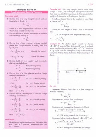 ELECTRIC CHARGES AND FIELD
Formulae Used
1. Electric field of a long straight wire of uniform
linear charge density A,
E=_A_
2n EO r
where r is the perpendicular distance of the
observation point from the wire.
2. Electric field of an infinite plane sheet of uniform
surface charge density cr,
E=~
2Ea
3. Electric field of two positively charged parallel
plates with charge densities cr1
and cr2
such that
crl
> cr2
> 0,
1
E = ± - (~ + cr2
) (Outside the plates)
2Ea
1
E = - (crl - cr2) (Inside the plates)
2Ea
4. Electric field of two equally and oppositely
charged parallel plates,
E = 0 (For outside points)
E = ~ (For inside points)
EO
5. Electric field of a thin spherical shell of charge
density c and radius R,
E = _1_ !L For r > R (Outside points)
4n E • 1'2
o
E=O
£ __ 1_ .s.
- 4n EO • R2
Here q = 4n R
2
cr.
6. Electric field of a solid sphere of uniform charge
density p and radius R :
E = _1_ !L For r > R (Outside points)
4n Ea .r2
E=_l_ 3!..
4n Ea .R3
E=_l_ .i:
4n EO • R2
Here q = ~ 1t R3
P
3
For r < R (Inside points)
For r = R (At the surface)
For r < R (Inside points)
For r = R (At the surface)
Units Used
. Here charges are in coulomb, rand R in metre, A in
Cm -1, o in Cm -2, pin Cm -3 and electric field E in
NC-l or Vm -1.
1.59
Example 68. Two long straight parallel wires carry
charges Al and A2 per unit length. The separation between
their axes is d. Find the magnitude of the force exerted on
unit length of one due to the charge on the other.
Solution. Electric field at the location of wire 2 due
to charge on 1is
A
E= __ l_
2nEo d
Force per unit length of wire 2 due to the above
field
f = E x charge on unit length of wire 2 = EA2
f = AIA2 .
2nEo d
Example 69. An electric dipole consists of charges
± 2 x 10-8 C, separated by a distance of 2 mm: It is placed
near a long line charge of density 4.0x 10-4 Cm-1
.as shown
in Fig. 1.104, such that the negative charge is at a distance of
2 emfrom the line charge. Calculate the force acting on the
dipole.
or
+
+
+
+
+ -q +q
----------------- . .
+ 2ero ~14 2mm-.!
+
+
+
+
Fig. 1.104
Solution. Electric field due to a line charge at
distance r from it,
E=_l_2"-
4nEo r
Force exerted by this field on charge o,
F=qE=_1_.2qA
4nEo r
Force exerted on negative charge (r =0.02 m),
9 x 109 x 2 x 2 x 10-8 x 4 x 10-4
~= N
0.02
= 7.2 N, acting towards the line charge
Force exerted on positive charge(r =2.2 x 10- 2 m),
9 x 109 x 2 x 2 x 10-8 x 4 x 10-4
F2= ----2-.2-x-10--;:;2----
= 6.5 N, acting away from the line charge
 