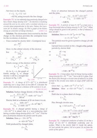 1.60
Net force on the dipole,
F = F1- F2=7.2 -6.5
= 0.7 N, acting towards the line charge.
Example 70. (a) An infinitely long positively charged wire
has a linear charge density A.Cm-1
. An electron is revolving
around the wire as its centre with a constant velocity in a
circular plane perpendicular to the wire. Deduce the expre-
ssion for its kinetic energy. (b) Plot a graph of the kinetic
energy as afunction of charge density A.. [CBSE F 13]
Solution. The electrostatic force exerted by the line
charge on the electron provides the centripetal force
for the revolution of electron.
Force exerted by electric field = Centripetal force
mv2
eE=--
r
Here v is the orbital velocity of the electron
But E=_A._
21tco r
mv2
eA. 2 eA.
v =---
21tco m
or
r
Kinetic energy of the electron will be
1 2 eA.
Ek =-mv =--
2 41tco
(b) As Ek o: A., the graph of
kinetic energy Ek vs. charge
density A. will be a straight line
as shown in Fig. 1.105.
Fig. 1.105
Example 71. A charge of 17.7 x 10--4C is distributed
uniformly over a large sheet of area 200 ~. Calculate the
electric field intensity at a distance of20 emfrom it in air.
[CBSE OD 03C]
Solution. Surface charge density of the sheet,
CJ =!L = 17.7 x 10-
4
C =8.85 x 10-6 Cm-2
A 200 m2
Electric field at a distance of 20 cm from it in air,
E =~ = 8.85 x 10-
6
=5x 105 NC-1.
2co 2 x 8.85 x 10-12
Example 72. A charged particle having a charge of
- 2.0 x 10-6
C is placed close to a non-conducting plate
having a surface charge density of 4.0 x 10-6 Cm-2. Find the
force of attraction between the particle and the plate.
Solution. Here q = - 2.0 x 1O-6
C
CJ = 4.0 x 1O-6
Cm-2
Field produced by charged plate,
E=~
2co
PHYSICS-XII
Force of attraction between the charged particle
and the plate,
F=qE= CJq = 4x10-
6
x2.0xlO-
6
2 Co 2 x 8.85 x 10-12
= 0.45 N.
Example 73. A particle of mass 9x10-5g is kept over a
large horizontal sheet of charge density 5 x 10-5Cm-2. What
charge should be given to the particle, so that if released, it
does not fall ?
Solution. Here m = 9 x 10-5 g = 9 x 10-8 kg,
CJ = 5 x 10-5
Cm-2
The particle must be given a positive charge q.It will
not fall if
Upward force exerted on the = Weight ofihe particle
particle by electric field
qE=mg
CJ
q.-=mg
2co
2comg
q=--
CJ
2 x 8.85 x 10-12 x 9 x 10-8 x 9.8
5 x 10-5
= 3.12 x 10-13 C.
Example 74. A large plane sheet of charge having surface
charge density 5.0 x 10-16 Cm 2 lies in the X-Y plane. Find
the electricflux through a circular areaof radius 0.111'(.
if the
normal to the circular area makes an angle of 60° with the
Z-axis.
Given that: Co=8.85 x 10-12 C2 N-1
m-2
.
Solution. Here CJ = 5.0 x 10-16 Cm -2, r = 0.1 m,
or
or
or
8 =60°
Field due to a plane sheet of charge,
E=~
2co
Flux through circular area,
<If: = EllS cos 8 = ~ x n,1 cos 8
2co
5.0 x 10-16 x 3.14 x (0.1)2 cos 60°
2 x 8.85 x 10-12
= 4.44 x 10-7 Nm2C-1•
Example 75. A spherical conductor of radius 12 em has a
charge of 1.6 x 10-7
C distributed uniformly over its
surface. What is the electric field (i) inside the sphere,
(ii) just outside the sphere, (iii) at a point 18 cm from the
centre of the sphere? [NCERT]
 