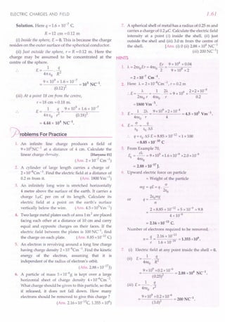 ELECTRIC CHARGES AND FIELD
Solution. Here q = 1.6 x 10-7 C,
R =12 cm =0.12 m
(i) Inside the sphere, E = O. This is because the charge
resides on the outer surface of the spherical conductor.
(ii) Just outside the sphere, r = R =0.12 m. Here the
charge may be assumed to be concentrated at the
centre of the sphere.
E=_l_ 3..-
41tEO'R2
9 x 10
9
x 1.6 x 10-
7
= 105 NC1.
(0.12)2
(iii) At a point 18 em from the centre,
r=18cm=0.18m.
1 q 9 x 109 x 1.6 x 10-7
E = -- - = -----;;--
41tEO. r2 (0.18)2
= 4.44 x 104
NC1
•
~rOblems For Practice
1. An infinite line charge produces a field of
9 x 104
NC-1 at a distance of 4 cm. Calculate the
linear charge density. [Haryana 01]
(Ans. 2 x 10-7 Cm -1)
2. A cylinder of large length carries a charge of
2 x 10-8Cm -1. Find the electric field at a distance of
0.2 m from it. (Ans. 1800 Ym -1)
3. An infinitely long wire is stretched horizontally
4 metre above the surface of the earth. It carries a
charge l/-!C per cm of its length. Calculate its
electric field at a point on the earth's surface
vertically below the wire. (Ans. 4.5 xlOS
Ym -1)
4. Two large metal plates each of area 1m 2 are placed
facing each other at a distance of 10 ern and carry
equal and opposite charges on their faces. If the
electric field between the plates is 100 NC-l, find
the charge on each plate. (Ans. 8.85 x 10-10C)
5. An electron is revolving around a long line charge
having charge density 2 xlO-B
Cm -1. Find the kinetic
energy of the electron, assuming that it is
independent of the radius of electron's orbit.
(Ans.2.88xlO-17J)
6. A particle of mass 5 x 10-6g is kept over a large
horizontal sheet of charge density 4 xl 0-6Cm -2.
What charge should be given to this particle, so that
if released, it does not fall down. How many
electrons should be removed to give this charge?
(Ans. 2.16 x10-13C, 1.355 x 106
)
1.61
7. A spherical shell of metal has a radius of 0.25 m and
carries a charge of 0.2 /-!c.Calculate the electric field
intensity at a point (i) inside the shell, (ii) just
outside the shell and (iii) 3.0 m from the centre of
the shell. [Ans. (i) 0 (ii) 2.88 x 104
NC1
(iii) 200 C1l
HINTS
Er 9 x 104
x 0.04
1. A= 21tEoEr = 41tE0
- = 9
2 9 x 10 x 2
= 2 x 10-7 Cm -1 •
2. Here A= 2 x 10-BCm -I, r = 0.2 m
:. E = _A_ = _1_. 2A = 9 x 109 x 2 x2 xlO-
B
21tEor 41tEo r 0.2
=1800 Vm-'l..
3. E=_l_. 2A = 9x10
9
x2x10-
4
= 4.5 x10s Vm-1.
41tEo r 4
4. E=.5!..=-q-
EO EotJ.S
:. q = EOtJ.S E = 8.85 x 10-12 x 1 x 100
= 8.85 x10- 10 C
5. From Example 70,
~ = ~ = 9 x109 x1.6x10-9 x2.0 x 10-8
41tEo
= 2.88 x10-17
J.
6. Upward electric force on particle
= Weight of the particle
(J
mg = qE=q.-
2Eo
2Eomg
or q=-.--
(J
2 x 8.85 x 10-12 x 5 x 10-9 x 9.8
4 x 106
= 2.16 x10-13
C.
Number of electrons required to be removed,
q 2.16 x 10-13 6
n = - = 19 = 1.355 x10 .
e 1.6 x 10-
7. (i) Electric field at any point inside the shell = O.
(ii) E = _1_ .!L
41tEo. R2
9 x 10
9
x0.2 x 10-
6
= 2.88 x104 NC-1.
(0.25)2
("')E- 1 q
III - 41tEo. ,z
9 x 10
9
xO.2x 10-6 = 200 NC-1.
(3.0)2
 