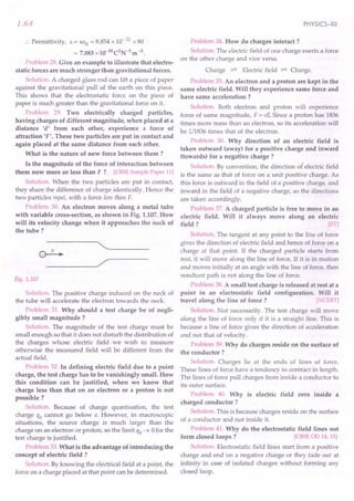 1.64
:. Permittivity, E = KEO = 8.854x 10-12
x 80
= 7.083x10-10C2N-lm-2.
Problem 28. Give an example to illustrate that electro-
static forces are much stronger than gravitational forces.
Solution. A charged glass rod can lift a piece of paper
against the gravitational pull of the earth on this piece.
This shows that the electrostatic force on the piece of
paper is much greater than the gravitational force on it.
Problem 29. Two electrically charged particles,
having charges of different magnitude, when placed at a
distance 'd' from each other, experience a force of
attraction 'F'. These two particles are put in contact and
again placed at the same distance from each other.
What is the nature of new force between them ?
Is the magnitude of the force of interaction between
them now more or less than F? [CBSE Sample Paper 11)
Solution. When the two particles are put in contact,
they share the difference of charge identically. Hence the
two particles repel, with a force less than F.
Problem 30. An electron moves along a metal tube
with variable cross-section, as shown in Fig. 1.107.How
will its velocity change when it approaches the neck of
the tube?
"---~----
----~/
Fig. 1.107
Solution. The positive charge induced on the neck of
the tube will accelerate the electron towards the neck.
Problem 31. Why should a test charge be of negli-
gibly small magnitude?
Solution. The magnitude of the test charge must be
small enough so that it does not disturb the distribution of
the charges whose electric field we wish to measure
otherwise the measured field will be different from the
actual field.
Problem 32. In defining electric field due to a point
charge, the test charge has to be vanishingly small. How
this condition can be justified, when we know that
charge less than that on an electron or a proton is not
possible?
Solution. Because of charge quantisation, the test
charge qo cannot go below e. However, in macroscopic
situations, the source charge is much larger than the
charge on an electron or proton, so the limit qo ~ 0for the
test charge is justified.
Problem 33.What is the advantage of introducing the
concept of electric field ?
Solution. By knowing the electrical field at a point, the
force on a charge placed at that point can be determined.
PHYSICS-XII
Problem 34. How do charges interact ?
Solution. The electric field of one charge exerts a force
on the other charge and vice versa.
Charge :;::::':
Electric field :;::::':
Charge.
Problem 35.An electron and a proton are kept in the
same electric field. Will they experience same force and
have same acceleration ?
Solution. Both electron and proton will experience
force of same magnitude, F = e£ Since a proton has 1836
times more mass than an electron, so its acceleration will
be 1/1836times that of the electron.
Problem 36. Why direction of an electric field is
taken outward (away) for a positive charge and inward
(towards) for a negative charge?
Solution. By convention, the direction of electric field
is the same as that of force on a unit positive charge. As
this force is outward in the field of a positive charge, and
inward in the field of a negative charge, so the directions
are taken accordingly.
Problem 37. A charged particle is free to move in an
electric field. Will it always move along an electric
field ? [lIT)
Solution. The tangent at any point to the line of force
gives the direction of electric field and hence of force on a
charge at that point. If the charged particle starts from
rest, it will move along the line of force. If it is in motion
and moves initially at an angle with the line of force, then
resultant path is not along the line of force.
Problem 38.A small test charge is released at rest at a
point in an electrostatic field configuration. Will it
travel along the line of force? [.'CERT)
Solution. Not necessarily. The test charge will move
along the line of force only if it is a straight line. This is
because a line of force gives the direction of acceleration
and not that of velocity.
Problem 39. Why do charges reside on the surface of
the conductor?
Solution. Charges lie at the ends of lines of force.
These lines of force have a tendency to contract in length.
The lines of force pull charges from inside a conductor to
its outer surface.
Problem 40. Why is electric field zero inside a
charged conductor?
Solution. This is because charges reside on the surface
of a conductor and not inside it.
Problem 41. Why do the electrostatic field lines not
form closed loops? [CBSE OD 14, 15)
Solution. Electrostatic field lines start from a positive
charge and end on a negative charge or they fade out at
infinity in case of isolated charges without forming any
closed loop.
 