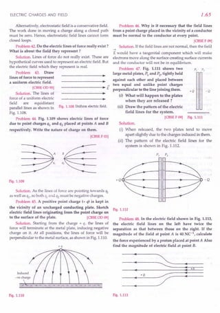 ELECTRIC CHARGES AND FIELD
Alternatively, electrostatic field is a conservative field.
The work done in moving a charge along a closed path
must be zero. Hence, electrostatic field lines cannot form
closed loops.
Problem 42.Do the electric lines of force really exist?
What is about the field they represent?
Solution. Lines of force do not really exist. These are
hypothetical curves used to represent an electric field. But
the electric field which they represent is real.
Problem 43. Draw
lines of force to represent
a uniform electric field.
->
------------~--~~ E
[CBSE
00 95]
Solution. The lines of
force of a uniform electric
field are equidistant
parallel lines as shown in Fig.1.108 Uniform electric field.
Fig. 1.108.
Problem 44. Fig. 1.109 shows electric lines of force
due to point charges ql and q2 placed at points A and B
respectively. Write the nature of charge on them.
[CBSE
F 03]
Fig.1.109
Solution. As the lines of force are pointing towards ql
as well as Q2' so both ql and Q2 must be negative charges.
Problem 45. A positive point charge (+ q) is kept in
the vicinity of an uncharged conducting plate. Sketch
electric field lines originating from the point charge on
to the surface of the plate. [CBSE
00 09]
Solution. Starting from the charge + q, the lines of
force will terminate at the metal plate, inducing negative
charge on it. At all positions, the lines of force will be
perpendicular to the metal surface, as shown in Fig. 1.110.
+q
Fig.1.110
1.65
Problem 46. Why is it necessary that the field lines
from a point charge placed in the vicinity of a conductor
must be normal to the conductor at every point.
[CBSEF09]
Solution. If the field lines are not normal, then the field.
-4
E would have a tangential component which will make
electrons move along the surface creating surface currents
and the conductor will not be in equilibrium.
Problem 47. Fig. 1.111 shows two
large metal plates, Pl
and P2
, tightly held
against each other and placed between
two equal and unlike point charges
perpendicular to the line joining them.
(i) What will happen to the plates
when they are released ?
(ii) Draw the pattern of the electric
field lines for the system.
[CBSE
F 09] Fig.1.111
P,
+Q -Q
Solution.
(i) When released, the two plates tend to move
apart slightly due to the charges induced in them.
(ii) The pattern of the electric field lines for the
system is shown in Fig. 1.112.
- +
+Q (1--------+-----+-11++----- .•..
-------:0 - Q
- +
Fig.1.112
Problem 48. In the electric field shown in Fig. 1.113,
the electric field lines on the left have twice the
separation as that between those on the right. If the
magnitude of the field at point A is 40 NC-l, calculate
the force experienced by a proton placed at point A Also
find the magnitude of electric field at point B.
: ~
:-A
·B
;;- :
:
Fig.1.113
 