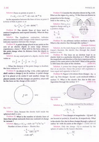 1.66
Solution. Force on proton at point A,
F = eEA = 1.6 x 10-19
x40 = 6.4 x10-18
N
As the separation between the lines of force at point B
is twice of that at point A, so
EB =.! EA =.! x40=20NC1
.
2 2
Problem 49. The electric lines of force tend to
contract lengthwise and expand laterally. What do they
indicate?
Solution. The lengthwise contraction indicates
attraction between unlike charges while lateral expansion
indicates repulsion between like charges.
Problem 50.A point charge placed at any point on the
axis of an electric dipole at some large distance
experiences a force F. What will be the force acting on
the point charge when its distance from the dipole is
doubled? [CPMT91]
Solution. At any axial point of a dipole, electric field
varies as
1 F 1 1
Eoc 3" or - = 3" or F oc 3"
r q r r
.. When the distance of the point charge is doubled,
the force reduces to F/ 8.
Problem 51. As shown in Fig. 1.114, a thin spherical
shell carries a charge Q on its surface. A point charge
Q 12 is placed at its centre 0 and another charge 2Q
placed outside. If all the charges are positive, what will
be the force on the charge at the centre?
Q
e2Q
e Q/2
o
Fig. 1.114
Solution. Zero, because the electric field inside the
spherical shell is zero.
Problem 52. What is the number of electric lines of
force that radiate outwards from one coulomb of charge
in vacuum?
Solution. Here q = 1C, Eo = 8.85x10-12
C2
N-1
m-2
Number of lines of force = Electric flux
=!L= 1
Eo 8.85 x 10- 12
= 1.13 x1011
.
PHYSICS-XII
Problem 53.Consider the situation shown in Fig. 1.115.
What are the signs of ql and q2 ? If the lines are drawn in
proportion to the charge,
what is the ratio q1/ q2 ?
Solution. Here ~ is a
negative charge and q2 is
a positive charge.
!!l=.i.
q2 18
=1 :3. Fig. 1.115
Problem 54. An arbitrary surface encloses a dipole.
What is the electric flux through this surface?
[~xemplarProblem]
Solution. As the total charge of a dipole is zero, so by
Gauss's theorem, the electric flux through the closed
surface is zero.
Problem 55. The force on an electron kept in an
electric field in a particular direction is F. What will be
the magnitude and direction of the force experienced by a
proton at the same point in the field? Mass of the proton
is 1836 times the mass of the electron. [CBSE F07]
Solution. A proton has charge equal and opposite to
that of an electron. Hence the proton will experience a
force equal and opposite to that of F.
Problem 56.Figure 1.116shows three charges + 2q, -q
and + 3q. Two charges + 2q and -q are enclosed within a
surface '5'. What is the electric flux due to this con-
figuration through the surface '5' ? [CBSE 0 10]
+3q
•
Fig. 1.116
Sol
. Net charge enclosed by the surface S
ution. <PE = ------"'-------~-----
EO
=+2q-q =!L
EO EO
Problem 57.Two charges of magnitudes - 2Q and +Q
are located at points (a, 0) and (4a, 0) respectively. What
is the electric flux due to these charges through a sphere of
radius '3a' with its centre at the origin? [eBSE OD 13]
Solution. Only the charge -2Q is enclosed by the
sphere of radius 3a. By Gauss's theorem.
'" __ 2Q
~'E - .
EO
 