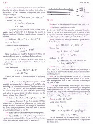 1.82
1.10. An electric dipole with dipole moment 4 x 10-9
Cm is
aligned at 30° with the direction of a uniform electric field of
magnitude 5 x 104
NC 1. Calculate the magnitude of the torque
acting on the dipole.
Ans. Here p = 4 x10-9
Cm, e= 30°, E = 5 x 104
NC-1
:. Torque, 't = pE sin e
= 4x10-9 x5x104
xsin 30°
=10-4
Nm.
1.11. A polythene piece rubbed with wool is found to have a
negative charge of 3.2 x 10-7
C. (i) Estimate the number of
electrons transferred. (ii) Is there a transfer of mass from wool to
polythene ?
Ans. (i) Here q = 3.2 x 10-7
C, e = 1.6 x 10-19
C
As q = ne, therefore
Number of electrons transferred,
n = 1= 3.2 x 10-
7
= 2 x1012
e 1.6 x 10-19
Since polythene has negative charge, so electrons are
transferred from wool to polythene during rubbing.
(ii) Yes, there is a transfer of mass from wool to
polythene because each electron has a finite mass of
9.1 x 10-31
kg.
Mass transferred
= me x n = 9.1 x 10-31
x 2 x 1012
= 1.82 x 10-18
kg
Clearly, the amount of mass transferred is negligibly
small.
1.12. (a) Two insulated charged copper spheres A and B
have their centres separated by a distance of 50 em. What is the
mutual force of electrostatic repulsion if the charge on each is
6.5 x 10-7
C ? The radii of A and B are negligible compared to
the distance of separation. (b) What is the force of repulsion if
each sphere is charged double the above amount, and the
distance between them is halved ?
Ans. Refer to the solution of Example 9 on page 1.12.
1.13. Suppose the spheres A and B in Exercise 1.12 have
identical sizes. A third sphere of the same size but uncharged is
brought in contact with the first, then brought in contact with
the second, and finally removed from both. What is the new
force of repulsion between A and B ?
Ans. Refer to the solution of Example 10 on page 1.12.
1.14. Figure 1.152 shows tracks of three charged particles in
a uniform electrostatic field. Give the signs of the three charges.
Which particle has the highest charge to mass ratio ?
PHYSICS-XII
Fig. 1.152
Ans. Refer to the solution of Problem 9 on page 1.73.
1.15. Consider a uniform electric field:
E = 3 x 103
i NC1
(i) What is the flux of this field through a
square of 10 em on a side whose plane is parallel to the
Y-Z-plane ? (ii) What is the flux through the same square if the
normal to its plane makes a 60° angle with the X-axis?
Ans. (i) Normal to a plane parallel to Y-Z plane points
in X-direction, so
I1S = 0.10 x 0.10 £ m2 =0.01£ m2
Electric flux,
~ ---1- 3 ~ ~
4>£ = E . I1S = 3 x 10 I .0.011
= 30 i, £ = 30 Nm2
C-1
.
(ii) Here e = 60°
4>£ = EI1S cos 60° = 3 x 103
x 0.01cos 60°
= 30 x~ =15 Nm2
C-1
.
1.16. Consider a uniform electricfield:
E = 3 x 103
l uc». What is the net flux of this field through a
cube of side 20 cm oriented so that its faces are parallel to the
coordinate planes ?
Ans. The flux entering one face parallel to Y-Z plane is
equal to the flux leaving other face parallel to Y-Z plane.
Flux through other faces is zero. Hence net flux through
the cube is zero.
1.17. Careful measurement of the electric field at the surface
of a black box indicates that the net outward flux through the
surface of the box is 8.0 x 103
Nm2
C-1
. (i) What is the net charge
inside the box? (ii) If the net outward flux through the surface of
the box were zero, could you conclude that there were no charges
inside the box ? Why or why not ?
Ans. (i) 4>£ = 8.0 x 103
Nm2c-2
Using Gauss theorem,
<IE =!L
eo
3 1
Charge, q = eo. 4>£ = 8.0 x 10 x 9 C
41t X 9 x 10
= 0.07 x 10-6
C = 0.07llC
(ii) No, we cannot say that there are no charges at all
inside the box. We can only say that the net charge inside
the box is zero.
 