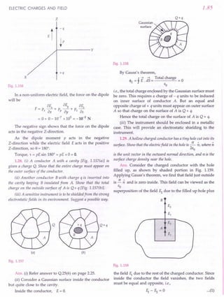 ELECTRIC CHARGES AND FIELD
z
x
+q
-q
~P
.J--------y
Fig. 1.156
In a non-uniform electric field, the force on the dipole
will be
8E 8E 8rc
F=p _x+p _Y+p _'""'z_'
x8x Yay z8z
= 0 + 0 - 10-7
x 105
= -10-2
N
The negative sign shows that the force on the dipole
acts in the negative Z-direction.
As the dipole moment p acts in the negative
Z-direction while the electric field E acts in the positive
Z-direction, so e = 180°.
Torque, 't = pE sin 180° = pE x 0 = O.
1.28. (i) A conductor A with a cavity [Fig. 1.157(a)] is
given a charge Q. Show that the entire charge must appear on
the outer surface of the conductor.
(ii) Another conductor B with charge q is inserted into
the cavity keeping B insulated from A Show that the total
charge on the outside surface of A is Q+ q [Fig. 1.157(b)].
(iii) A sensitive instrument is to be shielded from the strong
electrostatic fields in its environment. Suggest a possible way.
Q Q+q
(a) (b)
Fig. 1.157
Ans, (i) Refer answer to Q.25(6) on page 2.25.
(ii) Consider a Gaussian surface inside the conductor
but quite close to the cavity.
Inside the conductor, E = O.
1.85
Fig. 1.158
By Gauss's theorem,
J.. _! --"E d--"S
_ Total charge _
'i'E-r' - -0
EO
i.e., the total charge enclosed by the Gaussian surface must
be zero. This requires a charge of - q units to be induced
on inner surface of conductor A. But an equal and
opposite charge of + q units must appear on outer surface
A so that charge on the surface of A is Q + q.
Hence the total charge on the surface of A is Q + q.
(iii) The instrument should be enclosed in a metallic
case. This will provide an electrostatic shielding to the
instrument.
1.29. A hollow charged conductor has a tiny hole cut into its
surface. Show that the electric field in the hole is ~ ~, where ~
2Eo
is the unit vector in the outward normal direction, and (J is the
surface charge density near the hole.
Ans. Consider the charged conductor with the hole
filled up, as shown by shaded portion in Fig. 1.159.
Applying Gauss's theorem, we find that field just outside
is ~;; and is zero inside. This field can be viewed as the
EO
superposition of the field f2 due to the filled up hole plus
B
A
Fig. 1.159
the field f1 due to the rest of the charged conductor. Since
inside the conductor the field vanishes, the two fields
must be equal and opposite, i.e.,
...(1)
 
