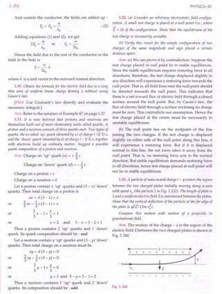1.86
And outside the conductor, the fields are added up :
c
11+E2=-
EO
Adding equations (1) and (2), we get
211 = ~ or 11= ~
EO 2ea
Hence the field due to the rest of the conductor or the
field in the hole is
E=~n
2Eo
where n is a unit vector in the outward normal direction.
1.30. Obtain the formula for the electric field due to a long
thin wire of uniform linear charge density A without using
Gauss's law.
[Hint. Use Coulomb's law directly and evaluate the
necessary integral.]
Ans. Refer to the solution of Example 47 on page 1.37.
1.31. It is now believed that protons and neutrons are
themselves built out of more elementary units called quarks. A
proton and a neutron consists of three quarks each. Two types of
quarks, the so called 'up' quark (denoted by u) of charge + (213) e,
and the 'down' quark (denoted by d) of charge ( -1/3) e, together
with electrons build up ordinary matter. Suggest a possible
quark composition of a proton and neutron.
Ans. Charge on 'up' quark (u) = + ~ e
Charge on 'down' quark (d) = - ~ e
Charge on a proton = e
Charge on a neutron = 0
Let a proton contain x 'up' quarks and (3 - x) 'down'
quarks. Then total charge on a proton is
ux+d(3-x)=e
or '£ex-1e(3-x)=e
3 3
2 x
or -x-1+-=1
3 3
or x = 2 and 3 - x = 3 - 2 = 1
Thus a proton contains 2 'up' quarks and 1 'down'
quark. Its quark composition should be : uud.
Let a neutron contain y 'up' quarks and (3 - y) 'down'
quarks. Then total charge on a neutron must be
uy + d (3 - y) = 0
or .£ ey _1 e (3 - y) = 0
3 3
ill ~y-1+~=0
or y = 1 and 3 - Y= 3 - 1= 2
Thus a neutron contains 1 'up' quark and 2 'down'
quarks. Its composition should be : udd.
PHYSICS-XII
...(2)
1.32. (a) Consider an arbitrary electrostatic field configu-
ration. A small test charge is placed at a null point (i.e., where
-->
E = 0) of the configuration. Show that the equilibrium of the
test charge is necessarily unstable.
(b) Verify this result for the simple configuration of two
charges of the same magnitude and sign placed a certain
distance apart.
Ans. (a) We can prove it by contradiction. Suppose the
test charge placed at null point be in stable equilibrium.
Since the stable equilibrium requires restoring force in all
directions, therefore, the test charge displaced slightly in
any direction will experience a restoring force towards the
null point. That is, all field lines near the null point should
be directed towards the null point. This indicates that
there is a net inward flux of electric field through a closed
surface around the null point. But, by Gauss's law, the
flux of electric field through a surface enclosing no charge
must be zero. This contradicts our assumption. Hence the
test charge placed at the centre must be necessarily in
unstable equilibrium.
(b) The null point lies on the midpoint of the line
joining the two charges. If the test charge is displaced
slightly on either side of the null point along this line, it
will experience a restoring force. But if it is displaced
normal to this line, the net force takes it away from the
null point. That is, no restoring force acts in the normal
direction. But stable equilibrium demands restoring force
in all directions, hence test charge placed at null point will
not be in stable equilibrium.
1.33. A particle of mass m and charge ( - o) enters the region
between the two charged plates initially moving along x-axis
with speed Vx (like particle 1 in Fig. 1.152). The length of plate is
Land a uniform electric field Eis maintained between the plates.
Show that the vertical deflection of the particle at the far edge of
the plate is qEL2
/ (2m v;).
Compare this motion with motion of a projectile in
gravitational field.
Ans. The motion of the charge - q in the region of the
electric field Ebetween the two charged plates is shown in
Fig. 1.160.
Fig. 1.160
 