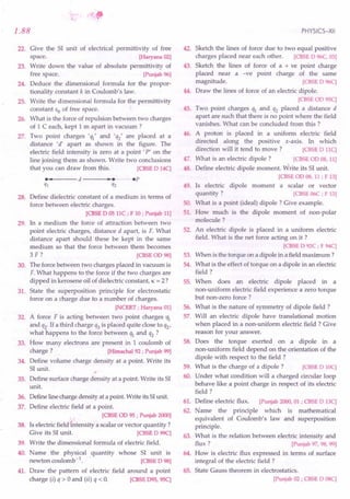 "
1.88
22. Give the SI unit of electrical permittivity of free
space. [Haryana02]
23. Write down the value of absolute permittivity of
free space. [Punjab96]
24. Deduce the dimensional formula for the propor-
tionality constant k in Coulomb's law.
25. Write the dimensional formula for the permittivity
constant EO of free space.
26. What is the force of repulsion between two charges
of 1 C each, kept 1 m apart in vacuum ?
27. Two point charges ''II' and 'q2' are placed at a
distance "d' apart as shown in the figure. The
electric field intensity is zero at a point' P' on the
line joining them as shown. Write two conclusions
that you can draw from this. [CBSE
D 14C]
•••• --- d ---....,._ •........• p
ql q2
28. Define dielectric constant of a medium in terms of
force between electric charges.
[CBSE
D 05llC; F 10; Punjab11]
29. In a medium the force of attraction between two
point electric charges, distance d apart, is F. What
distance apart should these be kept in the same
medium so that the force between them becomes
3 F ? [CBSE
OD98]
30. The force between two charges placed in vacuum is
F. What happens to the force if the two charges are
dipped in kerosene oil of dielectric constant, K = 2?
31. State the superposition principle for electrostatic
force on a charge due to a number of charges.
[NCERT;Haryana01]
32. A force F is acting between two point charges 'q1
and q2' If a third charge q3 is placed quite close to Q2'
what happens to the force between Q1 and Q2 ?
33. How many electrons are present in 1 coulomb of
charge ? [Himachal92; Punjab99]
34. Define volume charge density at a point. Write its
SI unit.
35. Define surface charge density at a point. Write its SI
unit.
36. Defineline charge density at a point. Write its SIunit.
37. Define electric field at a point.
[CBSE
OD95; Punjab2000]
38. Is electric field intensity a scalar or vector quantity ?
Give its SI unit. [CBSE
D 99C]
39. Write the dimensional formula of electric field.
40. Name the physical quantity whose SI unit is
newton coulomb-1. [CBSE
D 98]
41. Draw the pattern of electric field around a point
charge (i) Q > 0 and (ii) Q < O. [CBSE
095, 95C]
PHYSICS-XII
42. Sketch the lines of force due to two equal positive
charges placed near each other. [CBSE
D 96C,03]
43. Sketch the lines of force of a + ve point charge
placed near a -ve point charge of the same
magnitude. [CBSE
D 96C]
44. Draw the lines of force of an electric dipole.
[CBSE
OD95C]
45. Two point charges Q1 and Q2 placed a distance d
apart are such that there is no point where the field
vanishes. What can be concluded from this ?
46. A proton is placed in a uniform electric field
directed along the positive x-axis. In which
direction will it tend to move? [CBSE
D llC]
47. What is an electric dipole? [CBSE
OD08,11]
48. Define electric dipole moment. Write its SI unit.
[CBSE
OD08,11; F 13]
49. Is electric dipole moment a scalar or vector
quantity? [CBSE
06C; F 13]
50. What is a point (ideal) dipole? Give example.
51. How much is the dipole moment of non-polar
molecule?
52. An electric dipole is placed in a uniform electric
field. What is the net force acting on it ?
[CBSE
D 92C; F 94C]
53. When is the torque on a dipole in a field maximum ?
54. What is the effect of torque on a dipole in an electric
field?
55. When does an electric dipole placed in a
non-uniform electric field experience a zero torque
but non-zero force?
56. What is the nature of symmetry of dipole field?
57. Will an electric dipole have translational motion
when placed in a non-uniform electric field? Give
reason for your answer.
58. Does the torque exerted on a dipole in a
non-uniform field depend on the orientation of the
dipole with respect to the field?
59. What is the charge of a dipole? [CBSE
D 10C]
60. Under what condition will a charged circular loop
behave like a point charge in respect of its electric
field?
61. Define electric flux. [Punjab2000,01; CBSE
D 13C]
62. Name the principle which is mathematical
equivalent of Coulomb's law and superposition
principle.
63. What is the relation between electric intensity and
flux? [Punjab97,98,99]
64. How is electric flux expressed in terms of surface
integral of the electric field ?
65. State Gauss theorem in electrostatics.
[Punjab02; CBSE
D 08C]
 