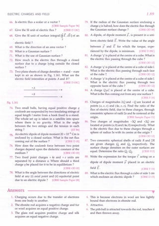 ELECTRIC CHARGES AND FIELD
66. Is electric flux a scalar or a vector 7
[CBSE Sample Paper 96]
67. Give the 51unit of electric flux 7 [CBSE D 13C]
68. Give the 51 unit of surface integral [f E. is1 of an
5
electric field 7
69. What is the direction of an area vector 7
70. What is a Gaussian surface 7
71. What is the use of Gaussian surface 7
72. How much is the electric flux through a closed
surface due to a charge lying outside the closed
surface 7
73. Two plane sheets of charge densities + (J and - (J are
kept in air as shown in Fig. 1.161. What are the
electric field intensities at points A and B 7
[CBSE D 03C]
---------------------+cr
• B
----------------------cr
Fig. 1.161
74. Two small balls, having equal positive charge q
coulomb are suspended by two insulating strings of
equal length 1metre from a hook fixed to a stand.
The whole set up is taken in a satellite into space
where there is no gravity. What is the angle
between the two strings and the tension in each
string 7 [TIT 86]
An electric dipole of dipole moment 20 x 10-6 Cm is
enclosed by a closed surface. What is the net flux
corning out of the surface 7 [CBSE D 05]
How does the coulomb force between two point
charges depend upon the dielectric constant of the
medium 7 [CBSE OD 05]
77. Two fixed point charges + 4e and + e units are
separated by a distance a. Where should a third
charge q be placed for it to be in equilibrium 7
[CBSEOD 05]
What is the angle between the directions of electric
field at any (i) axial point and (ii) equitorial point
due to an electric dipole 7 [CBSE Sample Paper 08]
75.
76.
78.
Answers
1.89
79. If the radius of the Gaussian surface enclosing a
charge q is halved, how does the electricflux through
the Gaussian surface change 7 [CBSE OD 08]
A dipole, of dipole moment p, is present in a uni-
80.
81.
-->
form electric field E . Write the value of the angle
--> -->
between p and E for which the torque, expe-
rienced by the dipole, is minimum. [CBSE D 09C]
A charge' c( is placed at the centre of a cube. What is
the electric flux passing through the cube 7
[CBSEOD 12]
A charge' c( is placed at the centre of a cube of side I.
What is the electric flux passing through each face
of the cube 7. [CBSE 00 12]
A charge' c( is placed at the centre of a cube of side I.
What is the electric flux passing through two
opposite faces of the cube 7 [CBSE OD 12]
A charge Q I-lC is placed at the centre of a cube.
What is the flux corning out from anyone surface 7
[CBSE F 10]
Charges of magnitudes 2Q and -Q are located at
points (a,a,a) and (4a,a,a). Find the ratio of the
flux of electric field, due to these charges, through
concentric spheres of radii 2a and 8a centered at the
origin. [CBSE Sample Paper 11]
Two charges of magnitudes -3Q and +2Q are
located at points (a,O) and (4a,O) respectively. What
is the electric flux due to these charges through a
sphere of radius Sa with its centre at the origin 7
[CBSE OD 13]
Two concentric spherical shells of radii R and 2R
are given charges Q1
and Q2
respectively. The
surface charge densities on the outer surfaces are
equal. Determine the ratio Q1: Q2. [CBSE F13]
Write the expression for the torque -t acting on a
dipole of dipole moment p placed in an electric
82.
83.
84.
85.
86.
87.
88.
-->
field E.
89.
[CBSE F 15]
What is the electric flux through a cube of side 1 ern
which encloses an electric dipole 7 [CBSE D 15]
•
1. Charging occurs due to the transfer of electrons
from one body to another.
2. The ebonite rod acquires a negative charge and fur
or wool acquires an equal positive charge.
3. The glass rod acquires positive charge and silk
acquires an equal negative charge.
4. This is because electrons in wool are less tightly
bound than electrons in ebonite rod.
5. Attractive.
6. The pith ball is attracted towards the rod, touches it
and then thrown away.
 